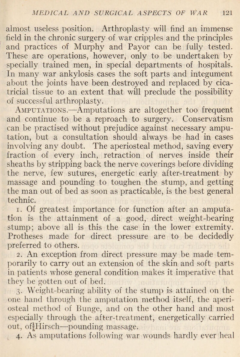 almost useless position. Arthroplasty will find an immense field in the chronic surgery of war cripples and the principles and practices of Murphy and Payor can be fully tested. These are operations, however, only to be undertaken by specially trained men, in special departments of hospitals. In many war ankylosis cases the soft parts and integument about the joints have been destroyed and replaced by cica¬ tricial tissue to an extent that will preclude the possibility of successful arthroplasty. Amputations.—Amputations are altogether too frequent and continue to be a reproach to surgery. Conservatism can be practised without prejudice against necessary ampu¬ tation, but a consultation should always be had in cases involving any doubt. The aperiosteal method, saving every fraction of every inch, retraction of nerves inside their sheaths by stripping back the nerve coverings before dividing the nerve, few sutures, energetic early after-treatment by massage and pounding to toughen the stump, and getting the man out of bed as soon as practicable, is the best general technic. 1. Of greatest importance for function after an amputa¬ tion is the attainment of a good, direct weight-bearing stump; above all is this the case in the lower extremity. Protheses made for direct pressure are to be decidedly preferred to others. 2. An exception from direct pressure may be made tem¬ porarily to carry out an extension of the skin and soft parts in patients whose general condition makes it imperative that they be gotten out of bed. 3. Weight-bearing ability of the stump is attained on the one hand through the amputation method itself, the aperi¬ osteal method of Bunge, and on the other hand and most especially through the after-treatment, energetically carried out, offHirsch—pounding massage. 4. As amputations following war wounds hardly ever heal