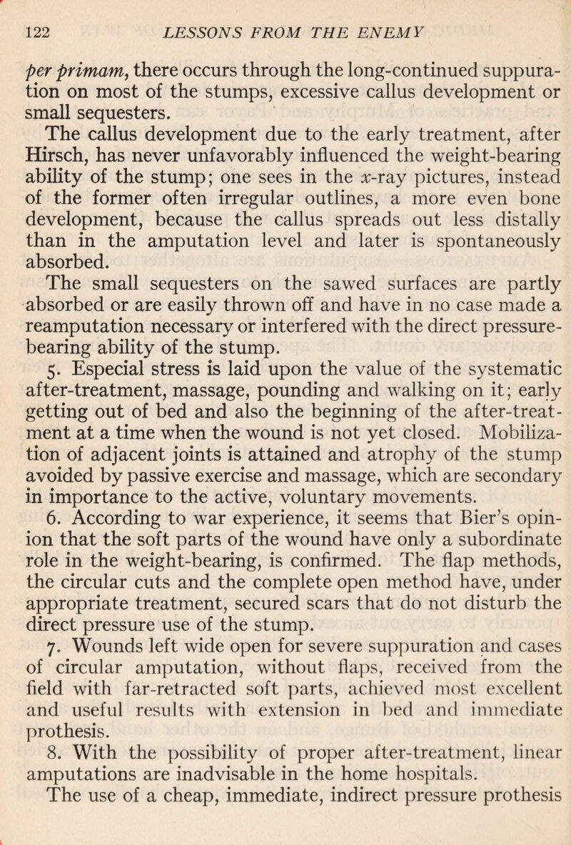 per primam, there occurs through the long-continued suppura¬ tion on most of the stumps, excessive callus development or small sequesters. The callus development due to the early treatment, after Hirsch, has never unfavorably influenced the weight-bearing ability of the stump; one sees in the rr-ray pictures, instead of the former often irregular outlines, a more even bone development, because the callus spreads out less distally than in the amputation level and later is spontaneously absorbed. The small sequesters on the sawed surfaces are partly absorbed or are easily thrown off and have in no case made a reamputation necessary or interfered with the direct pressure¬ bearing ability of the stump. 5. Especial stress is laid upon the value of the systematic after-treatment, massage, pounding and walking on it; early getting out of bed and also the beginning of the after-treat¬ ment at a time when the wound is not yet closed. Mobiliza¬ tion of adjacent joints is attained and atrophy of the stump avoided by passive exercise and massage, which are secondary in importance to the active, voluntary movements. 6. According to war experience, it seems that Bier’s opin¬ ion that the soft parts of the wound have only a subordinate role in the weight-bearing, is confirmed. The flap methods, the circular cuts and the complete open method have, under appropriate treatment, secured scars that do not disturb the direct pressure use of the stump. 7. Wounds left wide open for severe suppuration and cases of circular amputation, without flaps, received from the field with far-retracted soft parts, achieved most excellent and useful results with extension in bed and immediate pro thesis. 8. With the possibility of proper after-treatment, linear amputations are inadvisable in the home hospitals. The use of a cheap, immediate, indirect pressure prothesis