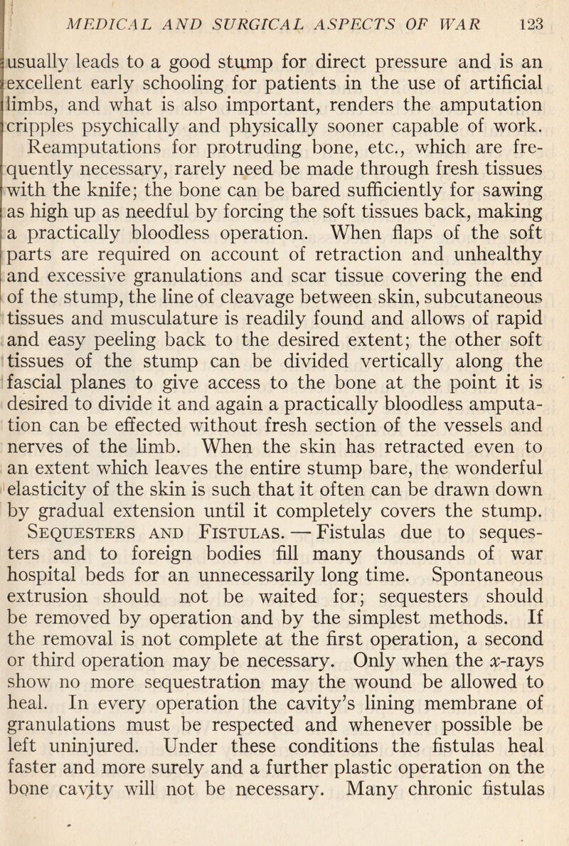 usually leads to a good stump for direct pressure and is an excellent early schooling for patients in the use of artificial limbs, and what is also important, renders the amputation cripples psychically and physically sooner capable of work. Reamputations for protruding bone, etc., which are fre¬ quently necessary, rarely need be made through fresh tissues with the knife; the bone can be bared sufficiently for sawing as high up as needful by forcing the soft tissues back, making a practically bloodless operation. When flaps of the soft parts are required on account of retraction and unhealthy and excessive granulations and scar tissue covering the end of the stump, the line of cleavage between skin, subcutaneous tissues and musculature is readily found and allows of rapid and easy peeling back to the desired extent; the other soft tissues of the stump can be divided vertically along the fascial planes to give access to the bone at the point it is desired to divide it and again a practically bloodless amputa¬ tion can be effected without fresh section of the vessels and nerves of the limb. When the skin has retracted even to an extent which leaves the entire stump bare, the wonderful elasticity of the skin is such that it often can be drawn down by gradual extension until it completely covers the stump. Sequesters and Fistulas. — Fistulas due to seques¬ ters and to foreign bodies fill many thousands of war hospital beds for an unnecessarily long time. Spontaneous extrusion should not be waited for; sequesters should be removed by operation and by the simplest methods. If the removal is not complete at the first operation, a second or third operation may be necessary. Only when the #-rays show no more sequestration may the wound be allowed to heal. In every operation the cavity’s lining membrane of granulations must be respected and whenever possible be left uninjured. Under these conditions the fistulas heal faster and more surely and a further plastic operation on the bone cayjty will not be necessary. Many chronic fistulas