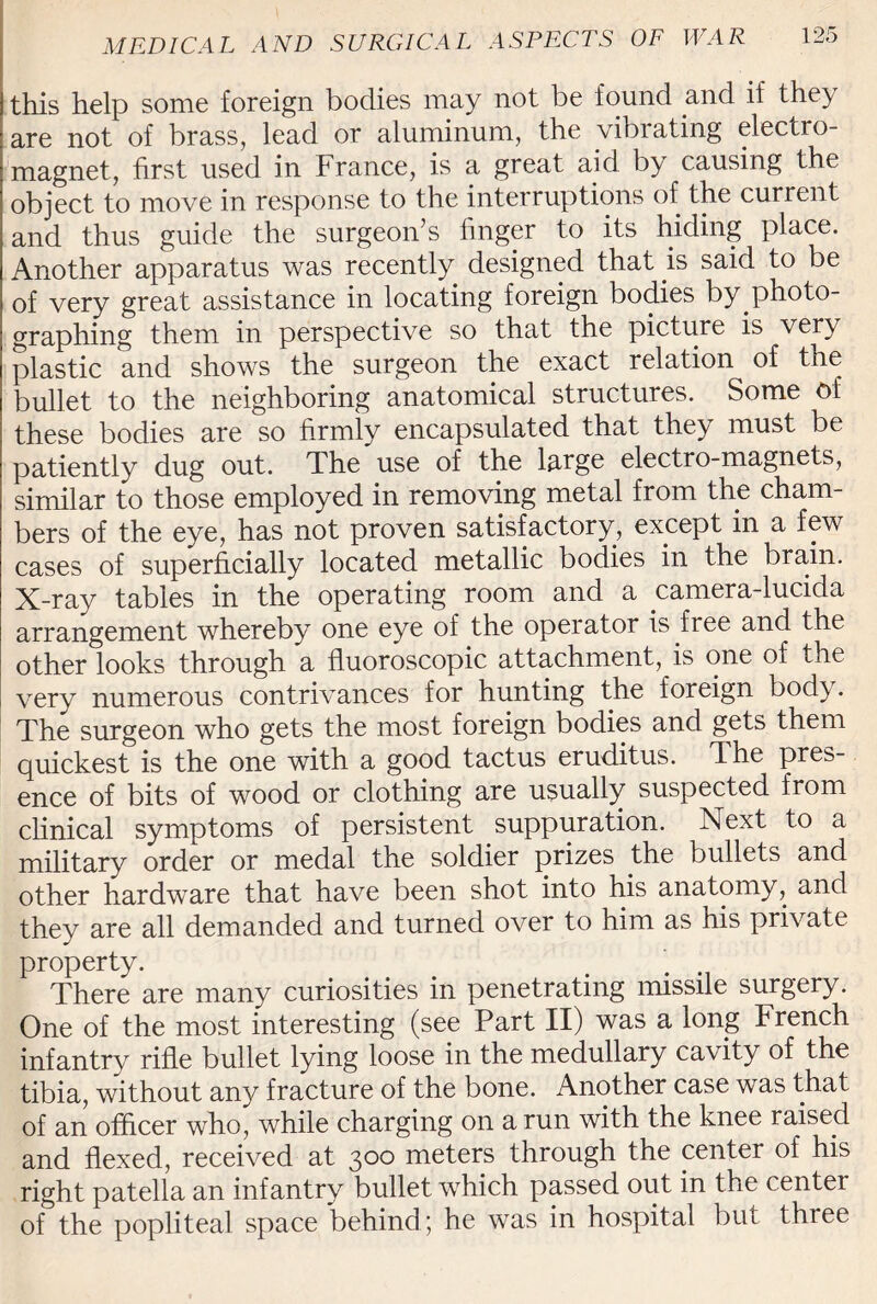 this help some foreign bodies may not be found and if they are not of brass, lead or aluminum, the vibrating electro¬ magnet, first used in France, is a great aid by causing the object to move in response to the interruptions of the current and thus guide the surgeon’s finger to its hiding place. Another apparatus was recently designed that is said to be of very great assistance in locating foreign bodies by.photo- graphing them in perspective so that the picture is very plastic and shows the surgeon the exact relation of the bullet to the neighboring anatomical structures. Some Ot these bodies are so firmly encapsulated that they must be patiently dug out. The use of the large electro-magnets, similar to those employed in removing metal from the cham¬ bers of the eye, has not proven satisfactory, except in a few cases of superficially located metallic bodies in the brain. X-ray tables in the operating room and a camera-lucida arrangement whereby one eye of the operator is fiee and the other looks through a fluoroscopic attachment, is one of the very numerous contrivances for hunting the foreign bod}. The surgeon who gets the most foreign bodies and gets them quickest is the one with a good tact us eruditus. The pres¬ ence of bits of wood or clothing are usually suspected from clinical symptoms of persistent suppuration. Next to a military order or medal the soldier prizes the bullets and other hardware that have been shot into his anatomy, and they are all demanded and turned over to him as his private property. ’ . There are many curiosities in penetrating missile surgery. One of the most interesting (see Part II) was a long French infantry rifle bullet lying loose in the medullary cavity of the tibia, without any fracture of the bone. Another case was that of an officer who, while charging on a run with the knee raised and flexed, received at 300 meters through the centei of his right patella an infantry bullet which passed out in the center of the popliteal space behind; he was in hospital but three