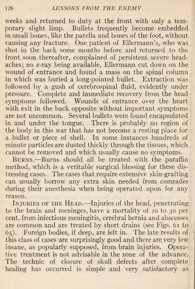 weeks and returned to duty at the front with only a tem¬ porary slight limp. Bullets frequently become embedded in small bones, like the patella and bones of the foot, without causing any fracture. One patient of Ellermann’s, who was shot in the back some months before and returned to the front soon thereafter, complained of persistent severe head¬ aches; no x-ray being available, Ellermann cut down on the wound of entrance and found a mass on the spinal column in which was buried a long-pointed bullet. Extraction was followed by a gush of cerebrospinal fluid, evidently under pressure. Complete and immediate recovery from the head symptoms followed. Wounds of entrance over the heart with exit in the back opposite without important symptoms are not uncommon. Several bullets were found encapsulated in and under the tongue. There is probably no region of the body in this war that has not become a resting place for a bullet or piece of shell. In some instances hundreds of minute particles are dusted thickly through the tissues, which cannot be removed and which usually cause no symptoms. Burns.—Burns should all be treated with the paraffin method, which is a veritable surgical blessing for these dis¬ tressing cases. The cases that require extensive skin-grafting can usually borrow any extra skin needed from comrades during their anesthesia when being operated upon for any reason. Injuries of the Head.—Injuries of the head, penetrating to the brain and meninges, have a mortality of 20 to 30 per cent, from infectious meningitis, cerebral hernia and abscesses are common and are treated by short drains (see Figs. 61 to 65). Foreign bodies, if deep, are left in. The late results of 1 this class of cases are surprisingly good and there are very few insane, as popularly supposed, from brain injuries. Opera¬ tive treatment is not advisable in the zone of the advance. The technic of closure of skull defects after complete healing has occurred is simple and very satisfactory as