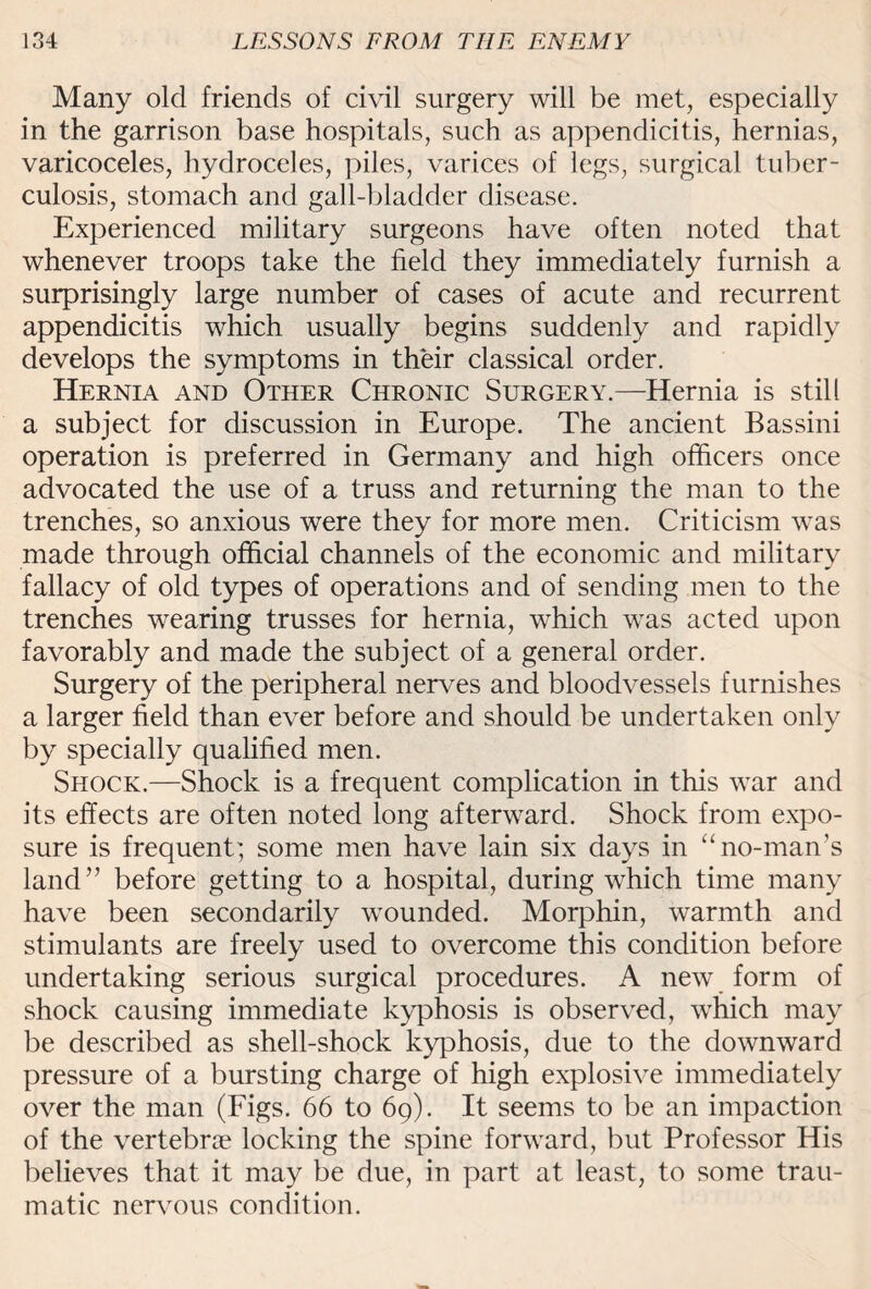 Many old friends of civil surgery will be met, especially in the garrison base hospitals, such as appendicitis, hernias, varicoceles, hydroceles, piles, varices of legs, surgical tuber¬ culosis, stomach and gall-bladder disease. Experienced military surgeons have often noted that whenever troops take the field they immediately furnish a surprisingly large number of cases of acute and recurrent appendicitis which usually begins suddenly and rapidly develops the symptoms in their classical order. Hernia and Other Chronic Surgery.—Hernia is still a subject for discussion in Europe. The ancient Bassini operation is preferred in Germany and high officers once advocated the use of a truss and returning the man to the trenches, so anxious were they for more men. Criticism was made through official channels of the economic and military fallacy of old types of operations and of sending men to the trenches wearing trusses for hernia, which was acted upon favorably and made the subject of a general order. Surgery of the peripheral nerves and bloodvessels furnishes a larger field than ever before and should be undertaken only by specially qualified men. Shock.—Shock is a frequent complication in this war and its effects are often noted long afterward. Shock from expo¬ sure is frequent; some men have lain six days in “no-man’s land” before getting to a hospital, during which time many have been secondarily wounded. Morphin, warmth and stimulants are freely used to overcome this condition before undertaking serious surgical procedures. A new form of shock causing immediate kyphosis is observed, wdiich may be described as shell-shock kyphosis, due to the downward pressure of a bursting charge of high explosive immediately over the man (Figs. 66 to 69). It seems to be an impaction of the vertebrae locking the spine forward, but Professor His believes that it may be due, in part at least, to some trau¬ matic nervous condition.