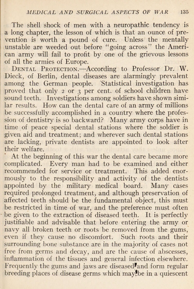 The shell shock of men with a neuropathic tendency is : a long chapter, the lesson of which is that an ounce of pre- 1 vention is worth a pound of cure. Unless the mentally j unstable are weeded out before “going across” the Ameri- j can army will fail to profit by one of the grievous lessons ; of all the armies of Europe. Dental Protection.—According to Professor Dr. W. Dieck, of Berlin, dental diseases are alarmingly prevalent among the German people. Statistical investigation has proved that only 2 or 3 per cent, of school children have sound teeth. Investigations among soldiers have shown simi¬ lar results. How can the dental care of an army of millions be successfully accomplished in a country where the profes¬ sion of dentistry is so backward? Many army corps have in time of peace special dental stations where the soldier is given aid and treatment; and wherever such dental stations are lacking, private dentists are appointed to look after their welfare. At the beginning of this war the dental care became more complicated. Every man had to be examined and either recommended for service or treatment. This added enor¬ mously to the responsibility and activity of the dentists appointed by the military medical board. Many cases required prolonged treatment, and although preservation of affected teeth should be the fundamental object, this must be restricted in time of war, and the preference must often be given to the extraction of diseased teeth. It is perfectly justifiable and advisable that before entering the army or navy all broken teeth or roots be removed from the gums, even if they cause no discomfort. Such roots and their surrounding bone substance, are in the majority of cases not free from germs and decay, and are the cause of abscesses, inflammation of the tissues and general infection elsewhere. Frequently the gums and jaws are diseased^and form regular breeding places of disease germs which may!be in a quiescent