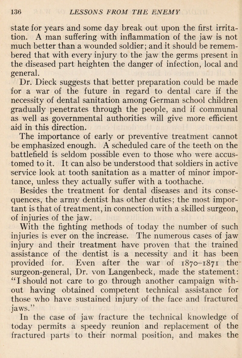 state for years and some day break out upon the first irrita¬ tion. A man suffering with inflammation of the jaw is not much better than a wounded soldier; and it should be remem¬ bered that with every injury to the jaw the germs present in the diseased part heighten the danger of infection, local and general. Dr. Dieck suggests that better preparation could be made for a war of the future in regard to dental care if the necessity of dental sanitation among German school children gradually penetrates through the people, and if communal as well as governmental authorities will give more efficient aid in this direction. The importance of early or preventive treatment cannot be emphasized enough. A scheduled care of the teeth on the battlefield is seldom possible even to those who were accus¬ tomed to it. It can also be understood that soldiers in active service look at tooth sanitation as a matter of minor impor¬ tance, unless they actually suffer with a toothache. Besides the treatment for dental diseases and its conse¬ quences, the army dentist has other duties; the most impor¬ tant is that of treatment, in connection with a skilled surgeon, of injuries of the jaw. With the fighting methods of today the number of such injuries is ever on the increase. The numerous cases of jaw injury and their treatment have proven that the trained assistance of the dentist is a necessity and it has been provided for. Even after the war of 1870-1871 the surgeon-general, Dr. von Langenbeck, made the statement: “I should not care to go through another campaign with¬ out having obtained competent technical assistance for those who have sustained injury of the face and fractured jaws.” In the case of jaw fracture the technical knowledge of today permits a speedy reunion and replacement of the fractured parts to their normal position, and makes the