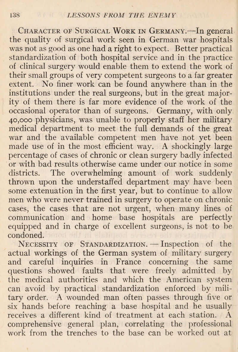 Character of Surgical Work in Germany.—In general the quality of surgical work seen in German war hospitals was not as good as one had a right to expect. Better practical standardization of both hospital service and in the practice of clinical surgery would enable them to extend the work of their small groups of very competent surgeons to a far greater extent. No finer work can be found anywhere than in the institutions under the real surgeons, but in the great major¬ ity of them there is far more evidence of the work of the occasional operator than of surgeons. Germany, with only 40,000 physicians, was unable to properly staff her military medical department to meet the full demands of the great war and the available competent men have not yet been made use of in the most efficient way. A shockingly large percentage of cases of chronic or clean surgery badly infected or with bad results otherwise came under our notice in some districts. The overwhelming amount of work suddenly thrown upon the understaffed department may have been some extenuation in the first year, but to continue to allow men who were never trained in surgery to operate on chronic cases, the cases that are not urgent, when many lines of communication and home base hospitals are perfectly equipped and in charge of excellent surgeons, is not to be condoned. Necessity of Standardization. — Inspection of the actual workings of the German system of military surgery and careful inquiries in France concerning the same questions showed faults that were freely admitted by the medical authorities and which the American system can avoid by practical standardization enforced by mili¬ tary order. A wounded man often passes through five or six hands before reaching a base hospital and he usually receives a different kind of treatment at each station. A comprehensive general plan, correlating the professional work from the trenches to the base can be worked out at