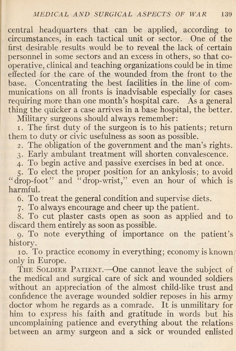 central headquarters that can be applied, according to circumstances, in each tactical unit or sector. One of the first desirable results would be to reveal the lack of certain personnel in some sectors and an excess in others, so that co¬ operative, clinical and teaching organizations could be in time effected for the care of the wounded from the front to the base. Concentrating the best facilities in the line of com¬ munications on all fronts is inadvisable especially for cases requiring more than one month’s hospital care. As a general thing the quicker a case arrives in a base hospital, the better. Military surgeons should always remember: 1. The first duty of the surgeon is to his patients; return them to duty or civic usefulness as soon as possible. 2. The obligation of the government and the man’s rights. 3. Early ambulant treatment will shorten convalescence. 4. To begin active and passive exercises in bed at once. 5. To elect the proper position for an ankylosis; to avoid “drop-foot” and “drop-wrist,” even an hour of which is harmful. 6. To treat the general condition and supervise diets. 7. To always encourage and cheer up the patient. 8. To cut plaster casts open as soon as applied and to discard them entirely as soon as possible. 9. To note everything of importance on the patient’s history. 10. To practice economy in everything; economy is known only in Europe. The Soldier Patient.—One cannot leave the subject of the medical and surgical care of sick and wounded soldiers without an appreciation of the almost child-like trust and confidence the average wounded soldier reposes in his army doctor whom he regards as a comrade. It is unmilitary for him to express his faith and gratitude in words but his uncomplaining patience and everything about the relations between an army surgeon and a sick or wounded enlisted