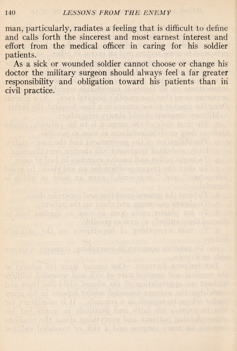 man, particularly, radiates a feeling that is difficult to define and calls forth the sincerest and most earnest interest and effort from the medical officer in caring for his soldier patients. As a sick or wounded soldier cannot choose or change his doctor the military surgeon should always feel a far greater responsibility and obligation toward his patients than in civil practice.
