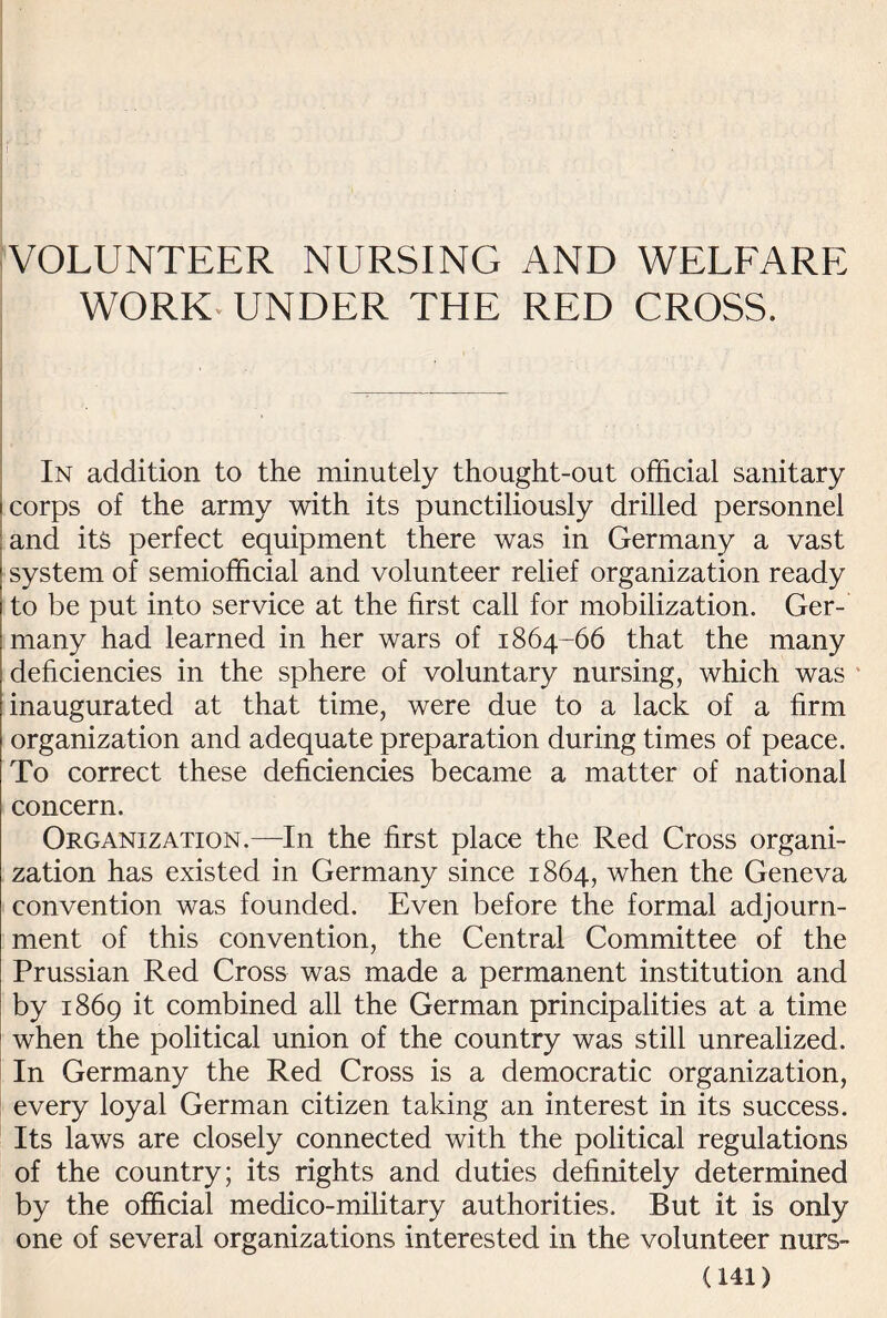 VOLUNTEER NURSING AND WELFARE WORK-UNDER THE RED CROSS. In addition to the minutely thought-out official sanitary corps of the army with its punctiliously drilled personnel and its perfect equipment there was in Germany a vast system of semiofficial and volunteer relief organization ready to be put into service at the first call for mobilization. Ger¬ many had learned in her wars of 1864-66 that the many deficiencies in the sphere of voluntary nursing, which was inaugurated at that time, were due to a lack of a firm organization and adequate preparation during times of peace. To correct these deficiencies became a matter of national concern. Organization.—In the first place the Red Cross organi¬ zation has existed in Germany since 1864, when the Geneva convention was founded. Even before the formal adjourn¬ ment of this convention, the Central Committee of the Prussian Red Cross was made a permanent institution and by 1869 it combined all the German principalities at a time when the political union of the country was still unrealized. In Germany the Red Cross is a democratic organization, every loyal German citizen taking an interest in its success. Its laws are closely connected with the political regulations of the country; its rights and duties definitely determined by the official medico-military authorities. But it is only one of several organizations interested in the volunteer nurs-