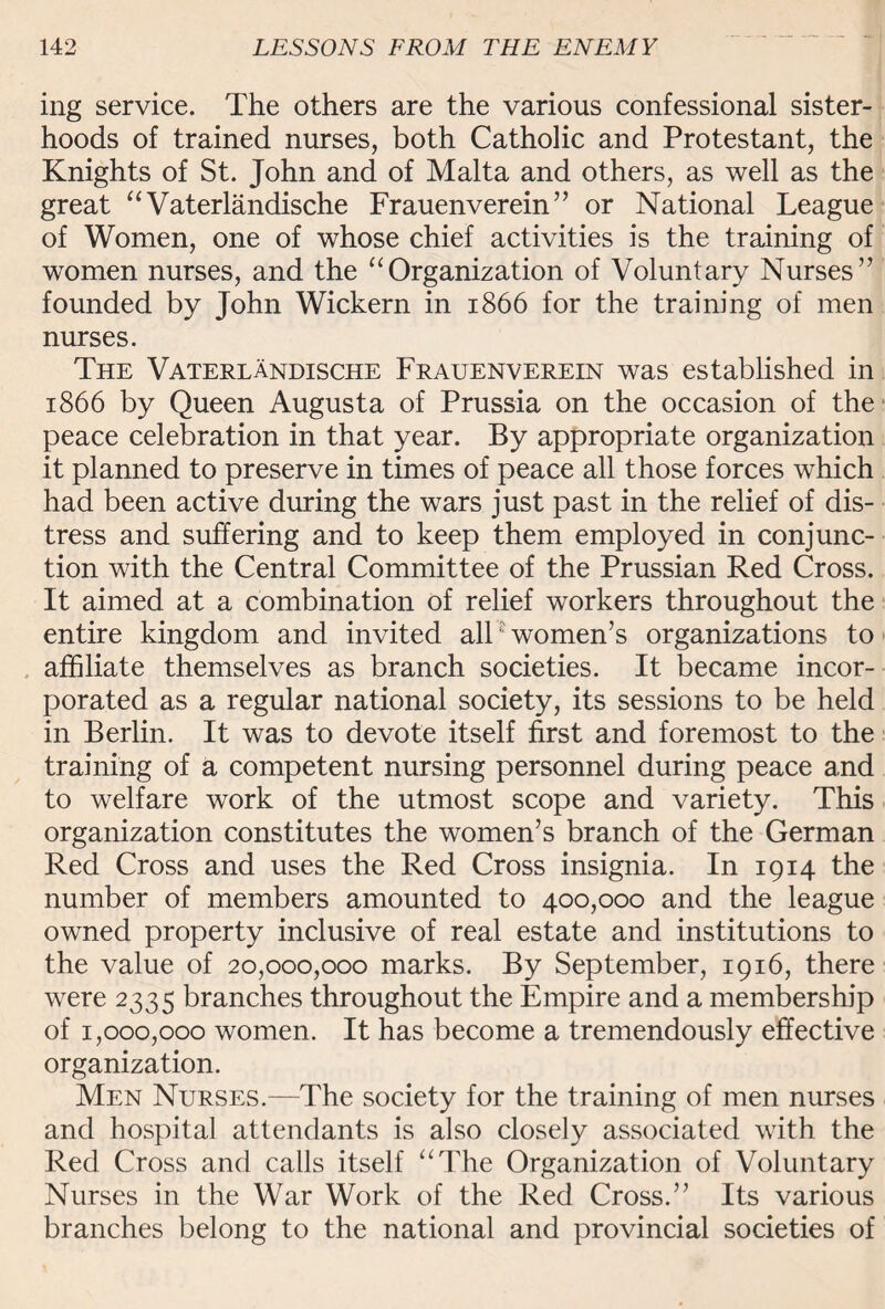 ing service. The others are the various confessional sister¬ hoods of trained nurses, both Catholic and Protestant, the Knights of St. John and of Malta and others, as well as the great “ Vaterlandische Frauenverein” or National League of Women, one of whose chief activities is the training of women nurses, and the “Organization of Voluntary Nurses” founded by John Wickern in 1866 for the training of men nurses. The Vaterlandische Frauenverein was established in 1866 by Queen Augusta of Prussia on the occasion of the peace celebration in that year. By appropriate organization it planned to preserve in times of peace all those forces which had been active during the wars just past in the relief of dis¬ tress and suffering and to keep them employed in conjunc¬ tion with the Central Committee of the Prussian Red Cross. It aimed at a combination of relief workers throughout the entire kingdom and invited all7 women’s organizations to affiliate themselves as branch societies. It became incor¬ porated as a regular national society, its sessions to be held in Berlin. It was to devote itself first and foremost to the training of a competent nursing personnel during peace and to welfare work of the utmost scope and variety. This organization constitutes the women’s branch of the German Red Cross and uses the Red Cross insignia. In 1914 the number of members amounted to 400,000 and the league owned property inclusive of real estate and institutions to the value of 20,000,000 marks. By September, 1916, there were 2335 branches throughout the Empire and a membership of 1,000,000 women. It has become a tremendously effective organization. Men Nurses.—The society for the training of men nurses and hospital attendants is also closely associated with the Red Cross and calls itself “The Organization of Voluntary Nurses in the War Work of the Red Cross.” Its various branches belong to the national and provincial societies of