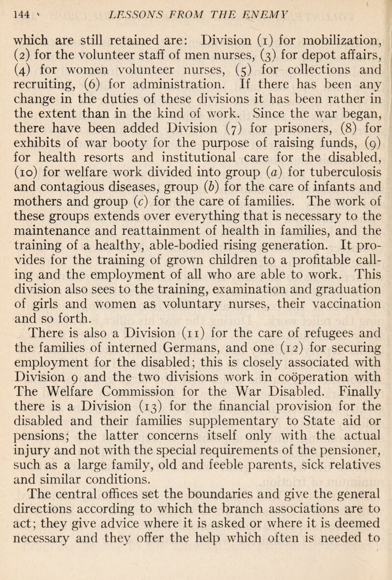 which are still retained are: Division (i) for mobilization, (2) for the volunteer staff of men nurses, (3) for depot affairs, (4) for women volunteer nurses, (5) for collections and recruiting, (6) for administration. If there has been any change in the duties of these divisions it has been rather in the extent than in the kind of work. Since the wTar began, there have been added Division (7) for prisoners, (8) for exhibits of war booty for the purpose of raising funds, (9) for health resorts and institutional care for the disabled, (10) for welfare work divided into group (a) for tuberculosis and contagious diseases, group (b) for the care of infants and mothers and group (c) for the care of families. The work of these groups extends over everything that is necessary to the maintenance and reattainment of health in families, and the training of a healthy, able-bodied rising generation. It pro¬ vides for the training of grown children to a profitable call¬ ing and the employment of all who are able to work. This division also sees to the training, examination and graduation of girls and women as voluntary nurses, their vaccination and so forth. There is also a Division (11) for the care of refugees and the families of interned Germans, and one (12) for securing employment for the disabled; this is closely associated with Division 9 and the two divisions work in cooperation with The Welfare Commission for the War Disabled. Finally there is a Division (13) for the financial provision for the disabled and their families supplementary to State aid or pensions; the latter concerns itself only with the actual injury and not with the special requirements of the pensioner, such as a large family, old and feeble parents, sick relatives and similar conditions. The central offices set the boundaries and give the general directions according to which the branch associations are to act; they give advice where it is asked or where it is deemed necessary and they offer the help which often is needed to