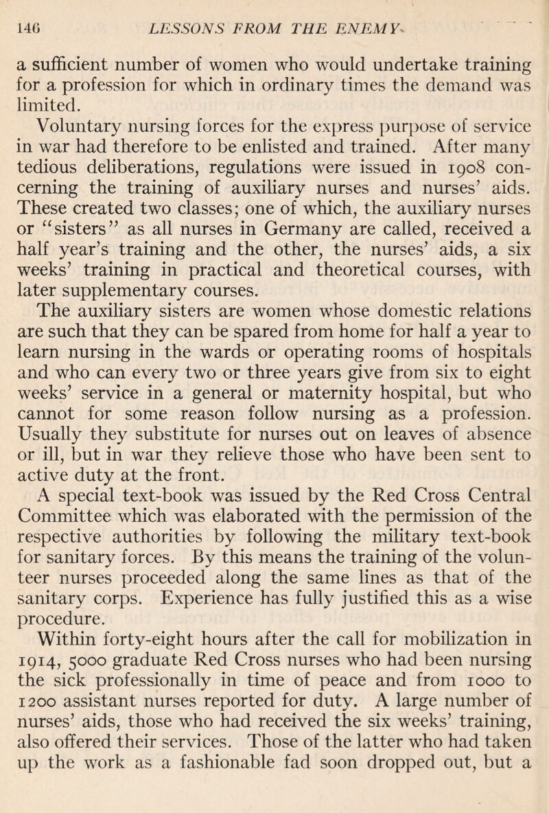 a sufficient number of women who would undertake training for a profession for which in ordinary times the demand was limited. Voluntary nursing forces for the express purpose of service in war had therefore to be enlisted and trained. After many tedious deliberations, regulations were issued in 1908 con¬ cerning the training of auxiliary nurses and nurses’ aids. These created two classes; one of which, the auxiliary nurses or “sisters” as all nurses in Germany are called, received a half year’s training and the other, the nurses’ aids, a six weeks’ training in practical and theoretical courses, with later supplementary courses. The auxiliary sisters are women whose domestic relations are such that they can be spared from home for half a year to learn nursing in the wards or operating rooms of hospitals and who can every two or three years give from six to eight weeks’ service in a general or maternity hospital, but who cannot for some reason follow nursing as a profession. Usually they substitute for nurses out on leaves of absence or ill, but in war they relieve those who have been sent to active duty at the front. A special text-book was issued by the Red Cross Central Committee which was elaborated with the permission of the respective authorities by following the military text-book for sanitary forces. By this means the training of the volun¬ teer nurses proceeded along the same lines as that of the sanitary corps. Experience has fully justified this as a wise procedure. Within forty-eight hours after the call for mobilization in 1914, 5000 graduate Red Cross nurses who had been nursing the sick professionally in time of peace and from 1000 to 1200 assistant nurses reported for duty. A large number of nurses’ aids, those who had received the six weeks’ training, also offered their services. Those of the latter who had taken up the work as a fashionable fad soon dropped out, but a