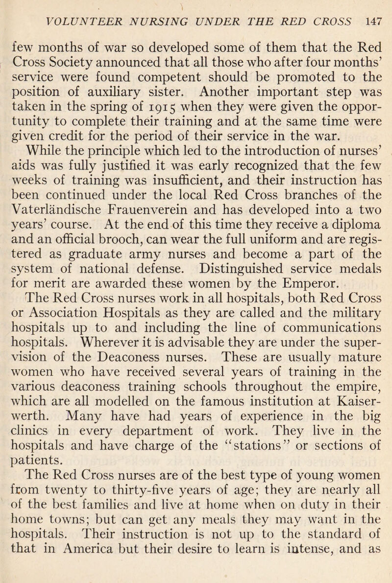 few months of war so developed some of them that the Red Cross Society announced that all those who after four months’ service were found competent should be promoted to the position of auxiliary sister. Another important step was taken in the spring of 1915 when they were given the oppor¬ tunity to complete their training and at the same time were given credit for the period of their service in the war. While the principle which led to the introduction of nurses’ aids was fully justified it was early recognized that the few weeks of training was insufficient, and their instruction has been continued under the local Red Cross branches of the Vaterlandische Frauenverein and has developed into a two years’ course. At the end of this time they receive a diploma and an official brooch, can wear the full uniform and are regis¬ tered as graduate army nurses and become a part of the system of national defense. Distinguished service medals for merit are awarded these women by the Emperor. The Red Cross nurses work in all hospitals, both Red Cross or Association Hospitals as they are called and the military hospitals up to and including the line of communications hospitals. Wherever it is advisable they are under the super¬ vision of the Deaconess nurses. These are usually mature women who have received several years of training in the various deaconess training schools throughout the empire, which are all modelled on the famous institution at Kaiser- werth. Many have had years of experience in the big clinics in every department of work. They live in the hospitals and have charge of the “stations” or sections of patients. The Red Cross nurses are of the best type of young women from twenty to thirty-five years of age; they are nearly all of the best families and live at home when on duty in their home towns; but can get any meals they may want in the hospitals. Their instruction is not up to the standard of that in America but their desire to learn is intense, and as