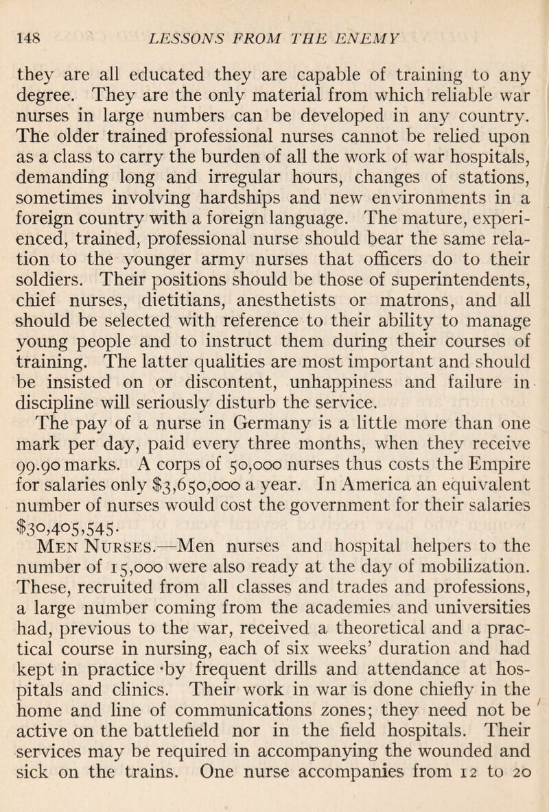 they are all educated they are capable of training to any degree. They are the only material from which reliable war nurses in large numbers can be developed in any country. The older trained professional nurses cannot be relied upon as a class to carry the burden of all the work of war hospitals, demanding long and irregular hours, changes of stations, sometimes involving hardships and new environments in a foreign country with a foreign language. The mature, experi¬ enced, trained, professional nurse should bear the same rela¬ tion to the younger army nurses that officers do to their soldiers. Their positions should be those of superintendents, chief nurses, dietitians, anesthetists or matrons, and all should be selected with reference to their ability to manage young people and to instruct them during their courses of training. The latter qualities are most important and should be insisted on or discontent, unhappiness and failure in discipline will seriously disturb the service. The pay of a nurse in Germany is a little more than one mark per day, paid every three months, when they receive 99.90 marks. A corps of 50,000 nurses thus costs the Empire for salaries only $3,650,000 a year. In America an equivalent number of nurses would cost the government for their salaries $3°>4°5>545- Men Nurses.—Men nurses and hospital helpers to the number of 15,000 were also ready at the day of mobilization. These, recruited from all classes and trades and professions, a large number coming from the academies and universities had, previous to the war, received a theoretical and a prac¬ tical course in nursing, each of six weeks’ duration and had kept in practice -by frequent drills and attendance at hos¬ pitals and clinics. Their work in war is done chiefly in the home and line of communications zones; they need not be active on the battlefield nor in the field hospitals. Their services may be required in accompanying the wounded and sick on the trains. One nurse accompanies from 12 to 20