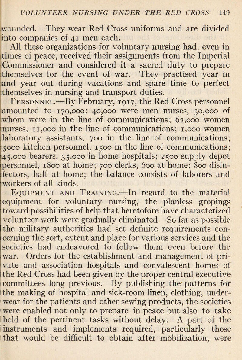 (wounded. They wear Red Cross uniforms and are divided into companies of 41 men each. All these organizations for voluntary nursing had, even in ttimes of peace, received their assignments from the Imperial • Commissioner and considered it a sacred duty to prepare (themselves for the event of war. They practised year in land year out during vacations and spare time to perfect [themselves in nursing and transport duties. Personnel.—By February, 1917, the Red Cross personnel jamounted to 179,000: 40,000 were men nurses, 30,000 of whom were in the line of communications; 62,000 women nurses, 11,000 in the line of communications; 1,000 women laboratory assistants, 700 in the line of communications; 15000 kitchen personnel, 1500 in the line of communications; 45,000 bearers, 35,000 in home hospitals; 2500 supply depot personnel, 1800 at home; 700 clerks, 600 at home; 800 disin¬ fectors, half at home; the balance consists of laborers and workers of all kinds. Equipment and Training.—In regard to the material equipment for voluntary nursing, the planless gropings toward possibilities of help that heretofore have characterized volunteer work were gradually eliminated. So far as possible the military authorities had set definite requirements con¬ cerning the sort, extent and place for various services and the societies had endeavored to follow them even before the war. Orders for the establishment and management of pri¬ vate and association hospitals and convalescent homes of the Red Cross had been given by the proper central executive committees long previous. By publishing the patterns for the making of hospital and sick-room linen, clothing, under¬ wear for the patients and other sewing products, the societies were enabled not only to prepare in peace but also to take hold of the pertinent tasks without delay. A part of the instruments and implements required, particularly those that would be difficult to obtain after mobilization, were