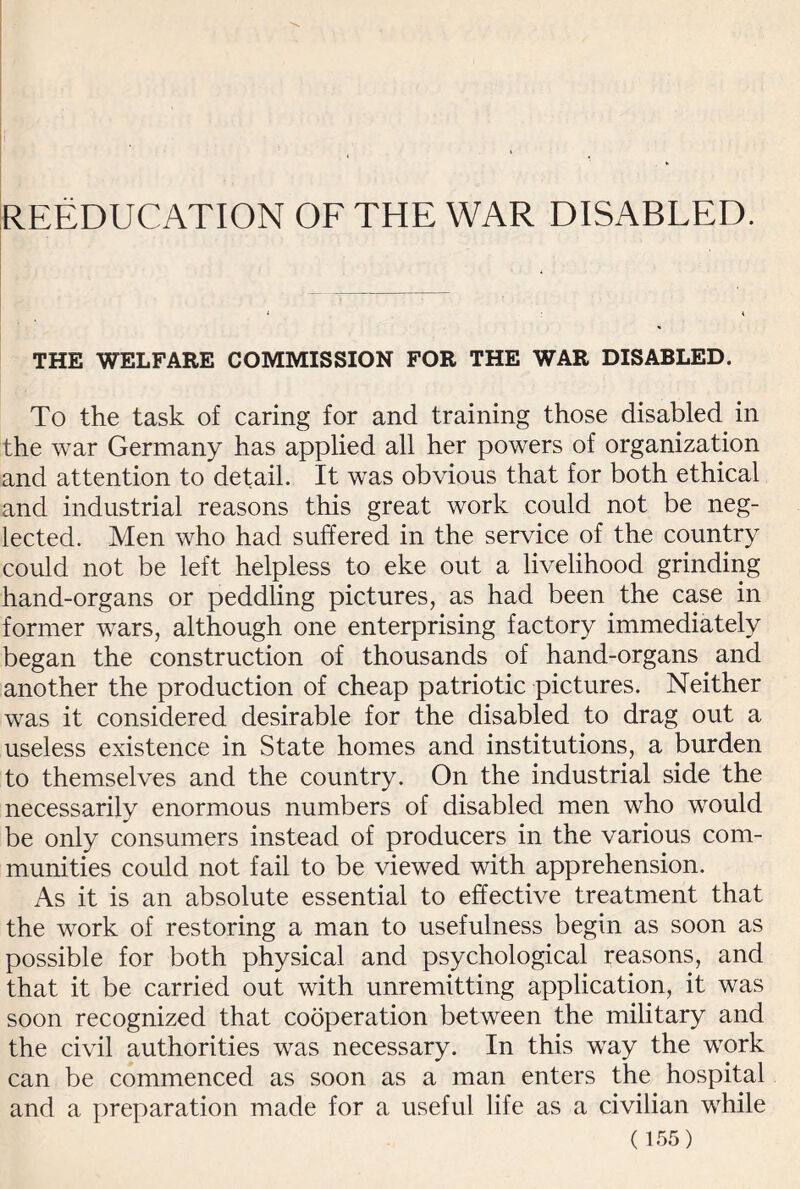 REEDUCATION OF THE WAR DISABLED. THE WELFARE COMMISSION FOR THE WAR DISABLED. To the task of caring for and training those disabled in the war Germany has applied all her powers of organization and attention to detail. It was obvious that for both ethical and industrial reasons this great work could not be neg¬ lected. Men who had suffered in the service of the country could not be left helpless to eke out a livelihood grinding hand-organs or peddling pictures, as had been the case in former wars, although one enterprising factory immediately began the construction of thousands of hand-organs and another the production of cheap patriotic pictures. Neither was it considered desirable for the disabled to drag out a useless existence in State homes and institutions, a burden to themselves and the country. On the industrial side the necessarily enormous numbers of disabled men who would be only consumers instead of producers in the various com¬ munities could not fail to be viewed with apprehension. As it is an absolute essential to effective treatment that the work of restoring a man to usefulness begin as soon as possible for both physical and psychological reasons, and that it be carried out with unremitting application, it was soon recognized that cooperation between the military and the civil authorities was necessary. In this way the work can be commenced as soon as a man enters the hospital and a preparation made for a useful life as a civilian while
