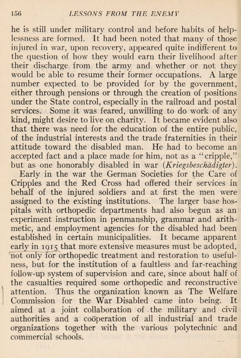he is still under military control and before habits of help¬ lessness are formed. It had been noted that many of those injured in war, upon recovery, appeared quite indifferent to the question of how they would earn their livelihood after their discharge from the army and whether or not they would be able to resume their former occupations. A large number expected to be provided for by the government, either through pensions or through the creation of positions under the State control, especially in the railroad and postal services. Some it was feared, unwilling to do work of any kind, might desire to live on charity. It became evident also that there was need for the education of the entire public, of the industrial interests and the trade fraternities in their attitude toward the disabled man. He had to become an accepted fact and a place made for him, not as a “ cripple,” but as one honorably disabled in war (Kriegsbeschadigter). Early in the war the German Societies for the Care of Cripples and the Red Cross had offered their services in behalf of the injured soldiers and at first the men were assigned to the existing institutions. The larger base hos¬ pitals with orthopedic departments had also begun as an experiment instruction in penmanship, grammar and arith¬ metic, and employment agencies for the disabled had been established in certain municipalities. It became apparent early in 1915 that more extensive measures must be adopted, not only for orthopedic treatment and restoration to useful¬ ness, but for the institution of a faultless and far-reaching follow-up system of supervision and care, since about half of the casualties required some orthopedic and reconstructive attention. Thus the organization known as The Welfare Commission for the War Disabled came into being. It aimed at a joint collaboration of the military and civil authorities and a cooperation of all industrial and trade organizations together with the various polytechnic and commercial schools.