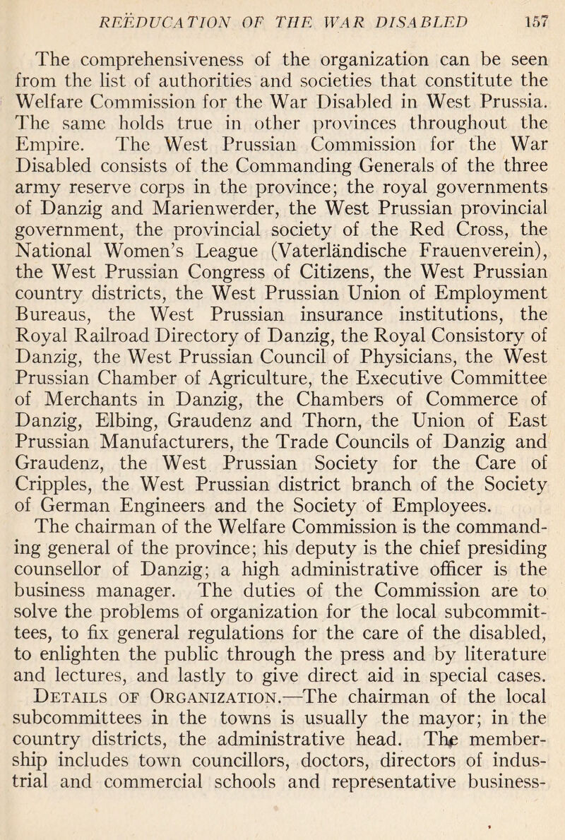 The comprehensiveness of the organization can be seen from the list of authorities and societies that constitute the Welfare Commission for the War Disabled in West Prussia. The same holds true in other provinces throughout the Empire. The West Prussian Commission for the War Disabled consists of the Commanding Generals of the three army reserve corps in the province; the royal governments of Danzig and Marienwerder, the West Prussian provincial government, the provincial society of the Red Cross, the National Women’s League (Vaterlandische Frauenverein), the West Prussian Congress of Citizens, the West Prussian country districts, the West Prussian Union of Employment Bureaus, the West Prussian insurance institutions, the Royal Railroad Directory of Danzig, the Royal Consistory of Danzig, the West Prussian Council of Physicians, the West Prussian Chamber of Agriculture, the Executive Committee of Merchants in Danzig, the Chambers of Commerce of Danzig, Elbing, Graudenz and Thorn, the Union of East Prussian Manufacturers, the Trade Councils of Danzig and Graudenz, the West Prussian Society for the Care of Cripples, the West Prussian district branch of the Society of German Engineers and the Society of Employees. The chairman of the Welfare Commission is the command¬ ing general of the province; his deputy is the chief presiding counsellor of Danzig; a high administrative officer is the business manager. The duties of the Commission are to solve the problems of organization for the local subcommit¬ tees, to fix general regulations for the care of the disabled, to enlighten the public through the press and by literature and lectures, and lastly to give direct aid in special cases. Details of Organization.—The chairman of the local subcommittees in the towns is usually the mayor; in the country districts, the administrative head. The member¬ ship includes town councillors, doctors, directors of indus¬ trial and commercial schools and representative business-