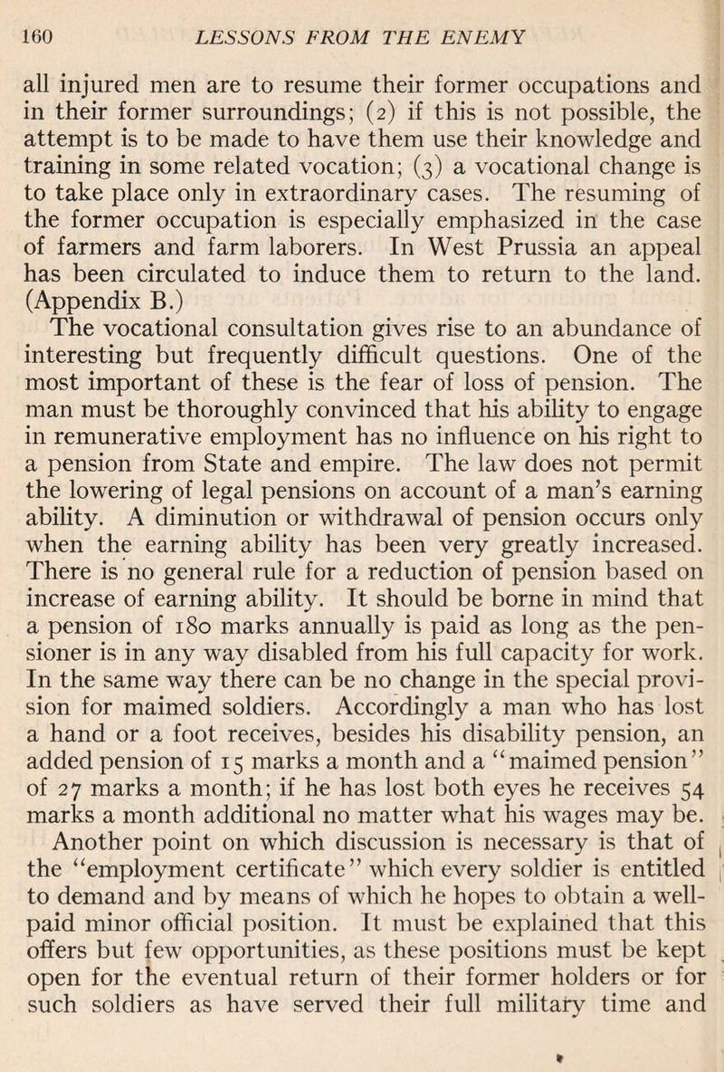 all injured men are to resume their former occupations and in their former surroundings; (2) if this is not possible, the attempt is to be made to have them use their knowledge and training in some related vocation; (3) a vocational change is to take place only in extraordinary cases. The resuming of the former occupation is especially emphasized in the case of farmers and farm laborers. In West Prussia an appeal has been circulated to induce them to return to the land. (Appendix B.) The vocational consultation gives rise to an abundance of interesting but frequently difficult questions. One of the most important of these is the fear of loss of pension. The man must be thoroughly convinced that his ability to engage in remunerative employment has no influence on his right to a pension from State and empire. The law does not permit the lowering of legal pensions on account of a man’s earning ability. A diminution or withdrawal of pension occurs only when the earning ability has been very greatly increased. There is no general rule for a reduction of pension based on increase of earning ability. It should be borne in mind that a pension of 180 marks annually is paid as long as the pen¬ sioner is in any way disabled from his full capacity for work. In the same way there can be no change in the special provi¬ sion for maimed soldiers. Accordingly a man who has lost a hand or a foot receives, besides his disability pension, an added pension of 15 marks a month and a “maimed pension” of 27 marks a month; if he has lost both eyes he receives 54 marks a month additional no matter what his wages may be. Another point on which discussion is necessary is that of the “employment certificate ” which every soldier is entitled to demand and by means of which he hopes to obtain a well- paid minor official position. It must be explained that this offers but few opportunities, as these positions must be kept open for the eventual return of their former holders or for such soldiers as have served their full military time and