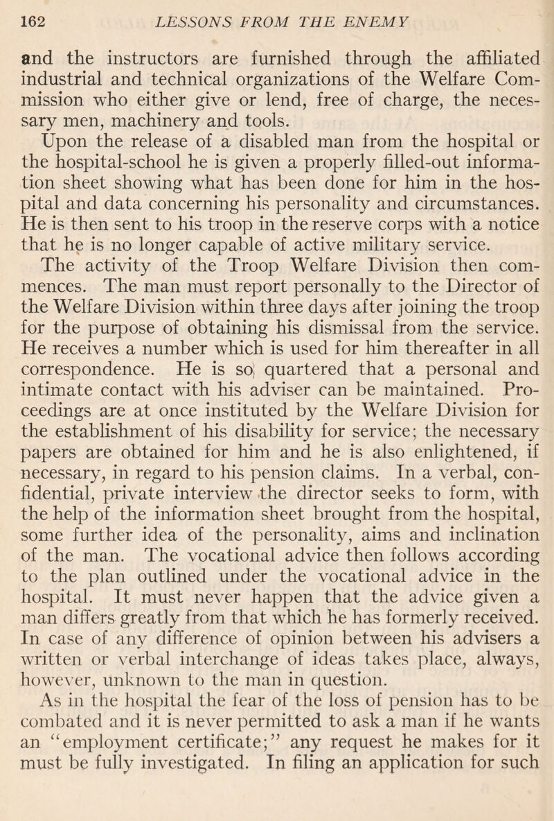 and the instructors are furnished through the affiliated industrial and technical organizations of the Welfare Com¬ mission who either give or lend, free of charge, the neces¬ sary men, machinery and tools. Upon the release of a disabled man from the hospital or the hospital-school he is given a properly filled-out informa¬ tion sheet showing what has been done for him in the hos¬ pital and data concerning his personality and circumstances. He is then sent to his troop in the reserve corps with a notice that he is no longer capable of active military service. The activity of the Troop Welfare Division then com¬ mences. The man must report personally to the Director of the Welfare Division within three days after joining the troop for the purpose of obtaining his dismissal from the service. He receives a number which is used for him thereafter in all correspondence. He is so; quartered that a personal and intimate contact with his adviser can be maintained. Pro¬ ceedings are at once instituted by the Welfare Division for the establishment of his disability for service; the necessary papers are obtained for him and he is also enlightened, if necessary, in regard to his pension claims. In a verbal, con¬ fidential, private interview the director seeks to form, with the help of the information sheet brought from the hospital, some further idea of the personality, aims and inclination of the man. The vocational advice then follows according to the plan outlined under the vocational advice in the hospital. It must never happen that the advice given a man differs greatly from that which he has formerly received. In case of any difference of opinion between his advisers a written or verbal interchange of ideas takes place, always, however, unknown to the man in question. As in the hospital the fear of the loss of pension has to be combated and it is never permitted to ask a man if he wants an “employment certificate;” any request he makes for it must be fully investigated. In filing an application for such