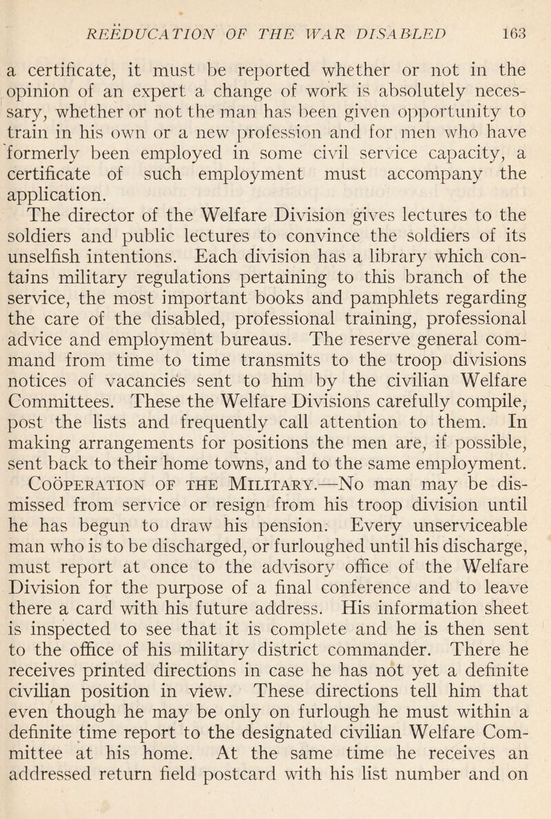 a certificate, it must be reported whether or not in the opinion of an expert a change of work is absolutely neces¬ sary, whether or not the man has been given opportunity to train in his own or a new profession and for men who have formerly been employed in some civil service capacity, a certificate of such employment must accompany the application. The director of the Welfare Division gives lectures to the soldiers and public lectures to convince the soldiers of its unselfish intentions. Each division has a library which con¬ tains military regulations pertaining to this branch of the service, the most important books and pamphlets regarding the care of the disabled, professional training, professional advice and employment bureaus. The reserve general com¬ mand from time to time transmits to the troop divisions notices of vacancies sent to him by the civilian Welfare Committees. These the Welfare Divisions carefully compile, post the lists and frequently call attention to them. In making arrangements for positions the men are, if possible, sent back to their home towns, and to the same employment. Cooperation of the Military.—No man may be dis¬ missed from service or resign from his troop division until he has begun to draw his pension. Every unserviceable man who is to be discharged, or furloughed until his discharge, must report at once to the advisory office of the Welfare Division for the purpose of a final conference and to leave there a card with his future address. His information sheet is inspected to see that it is complete and he is then sent to the office of his military district commander. There he receives printed directions in case he has not yet a definite civilian position in view. These directions tell him that even though he may be only on furlough he must within a definite time report to the designated civilian Welfare Com¬ mittee at his home. At the same time he receives an addressed return field postcard with his list number and on
