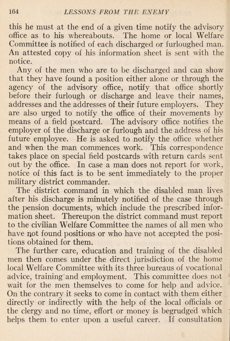 this he must at the end of a given time notify the advisory office as to his whereabouts. The home or local Welfare Committee is notified of each discharged or furloughed man. An attested copy of his information sheet is sent with the notice. Any of the men who are to be discharged and can show that they have found a position either alone or through the agency of the advisory office, notify that office shortly before their furlough or discharge and leave their names, addresses and the addresses of their future employers. They are also urged to notify the office of their movements by means of a field postcard. The advisory office notifies the employer of the discharge or furlough and the address of his future employee. He is asked to notify the office whether and when the man commences work. This correspondence takes place on special field postcards with return cards sent out by the office. In case a man does not report for work, notice of this fact is to be sent immediately to the proper military district commander. The district command in which the disabled man lives after his discharge is minutely notified of the case through the pension documents, which include the prescribed infor¬ mation sheet. Thereupon the district command must report to the civilian Welfare Committee the names of all men who have not found positions or who have not accepted the posi¬ tions obtained for them. The further care, education and training of the disabled men then comes under the direct jurisdiction of the home local Welfare Committee with its three bureaus of vocational advice, training and employment. This committee does not wait for the men themselves to come for help and advice. On the contrary it seeks to come in contact with them either directly or indirectly with the help of the local officials or the clergy and no time, effort or money is begrudged which helps them to enter upon a useful career. If consultation