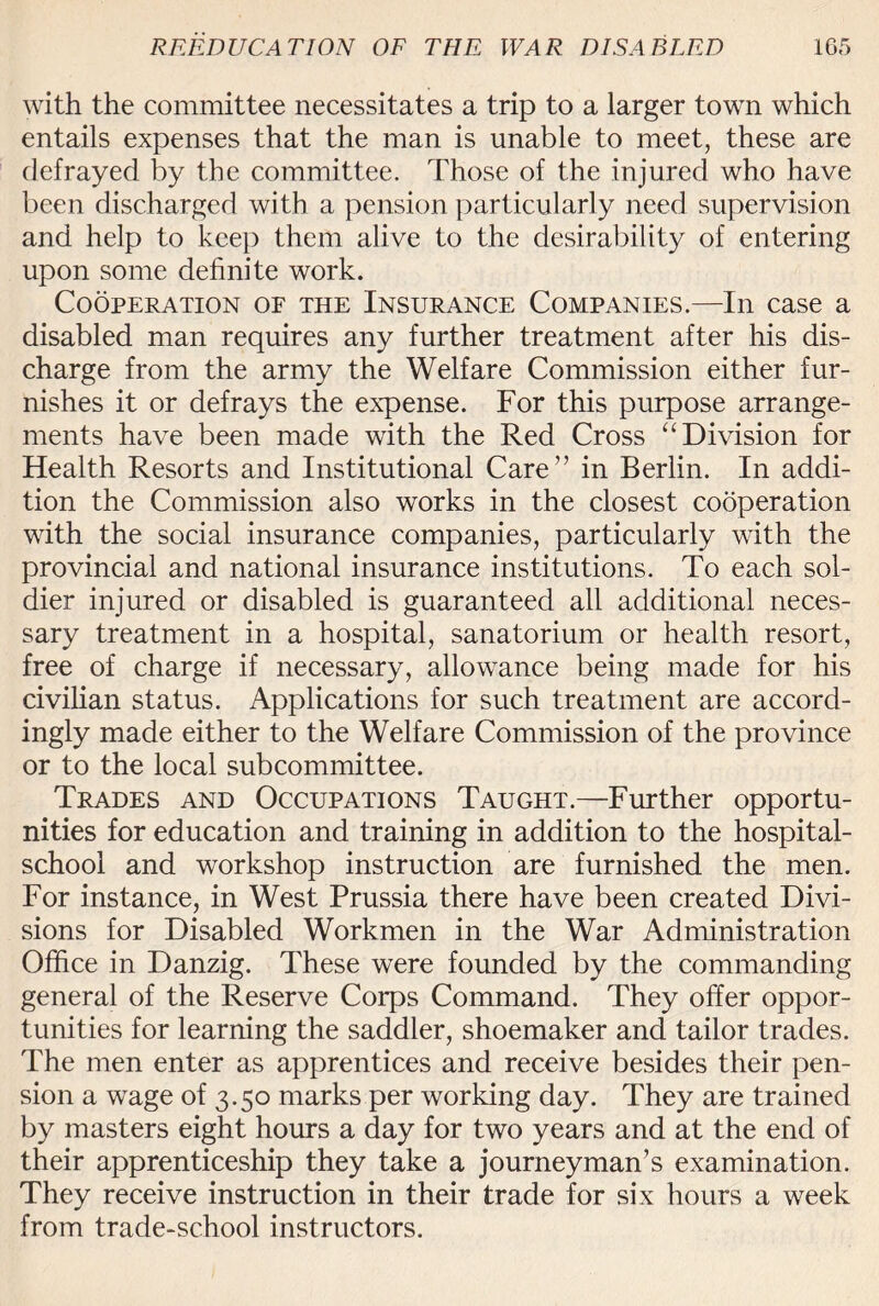 with the committee necessitates a trip to a larger town which entails expenses that the man is unable to meet, these are defrayed by the committee. Those of the injured who have been discharged with a pension particularly need supervision and help to keep them alive to the desirability of entering upon some definite work. Cooperation of the Insurance Companies.—In case a disabled man requires any further treatment after his dis¬ charge from the army the Welfare Commission either fur¬ nishes it or defrays the expense. For this purpose arrange¬ ments have been made with the Red Cross “ Division for Health Resorts and Institutional Care” in Berlin. In addi¬ tion the Commission also works in the closest cooperation with the social insurance companies, particularly with the provincial and national insurance institutions. To each sol¬ dier injured or disabled is guaranteed all additional neces¬ sary treatment in a hospital, sanatorium or health resort, free of charge if necessary, allowance being made for his civilian status. Applications for such treatment are accord¬ ingly made either to the Welfare Commission of the province or to the local subcommittee. Trades and Occupations Taught.—Further opportu¬ nities for education and training in addition to the hospital- school and workshop instruction are furnished the men. For instance, in West Prussia there have been created Divi¬ sions for Disabled Workmen in the War Administration Office in Danzig. These were founded by the commanding general of the Reserve Corps Command. They offer oppor¬ tunities for learning the saddler, shoemaker and tailor trades. The men enter as apprentices and receive besides their pen¬ sion a wage of 3.50 marks per working day. They are trained by masters eight hours a day for two years and at the end of their apprenticeship they take a journeyman’s examination. They receive instruction in their trade for six hours a week from trade-school instructors.