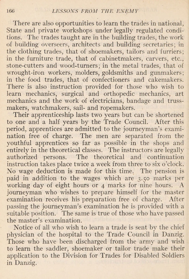 There are also opportunities to learn the trades in national, State and private workshops under legally regulated condi¬ tions. The trades taught are in the building trades, the work of building overseers, architects and building secretaries; in the clothing trades, that of shoemakers, tailors and furriers; in the furniture trade, that of cabinetmakers, carvers, etc., stone-cutters and wood-turners; in the metal trades, that of wrought-iron workers, molders, goldsmiths and gunmakers; in the food trades, that of confectioners and cakemakers. There is also instruction provided for those who wish to learn mechanics, surgical and orthopedic mechanics, art mechanics and the work of electricians, bandage and truss- makers, watchmakers, sail- and ropemakers. Their apprenticeship lasts two years but can be shortened to one and a half years by the Trade Council. After this period, apprentices are admitted to the journeyman’s exami¬ nation free of charge. The men are separated from the youthful apprentices so far as possible in the shops and entirely in the theoretical classes. The instructors are legally authorized persons. The theoretical and continuation instruction takes place twice a week from three to six o’clock. No wage deduction is made for this time. The pension is paid in addition to the wages which are 3.50 marks per working day of eight hours or 4 marks for nine hours. A journeyman who wishes to prepare himself for the master examination receives his preparation free of charge. After passing the journeyman’s examination he is provided with a suitable position. The same is true of those who have passed the master’s examination. Notice of all who wish to learn a trade is sent by the chief physician of the hospital to the Trade Council in Danzig. Those who have been discharged from the army and wish to learn the saddler, shoemaker or tailor trade make their application to the Division for Trades for Disabled Soldiers in Danzig.