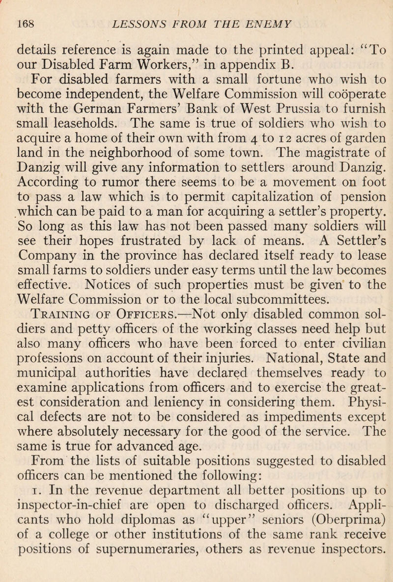 details reference is again made to the printed appeal: “To our Disabled Farm Workers,” in appendix B. For disabled farmers with a small fortune who wish to become independent, the Welfare Commission will cooperate with the German Farmers’ Bank of West Prussia to furnish small leaseholds. The same is true of soldiers who wish to acquire a home of their own with from 4 to 12 acres of garden land in the neighborhood of some town. The magistrate of Danzig will give any information to settlers around Danzig. According to rumor there seems to be a movement on foot to pass a law which is to permit capitalization of pension which can be paid to a man for acquiring a settler’s property. So long as this law has not been passed many soldiers will see their hopes frustrated by lack of means. A Settler’s Company in the province has declared itself ready to lease small farms to soldiers under easy terms until the law becomes effective. Notices of such properties must be given to the Welfare Commission or to the local subcommittees. Training of Officers.—Not only disabled common sol¬ diers and petty officers of the working classes need help but also many officers who have been forced to enter civilian professions on account of their injuries. National, State and municipal authorities have declared themselves ready to examine applications from officers and to exercise the great¬ est consideration and leniency in considering them. Physi¬ cal defects are not to be considered as impediments except where absolutely necessary for the good of the service. The same is true for advanced age. From the lists of suitable positions suggested to disabled officers can be mentioned the following: 1. In the revenue department all better positions up to inspector-in-chief are open to discharged officers. Appli¬ cants who hold diplomas as “upper” seniors (Oberprima) of a college or other institutions of the same rank receive positions of supernumeraries, others as revenue inspectors.