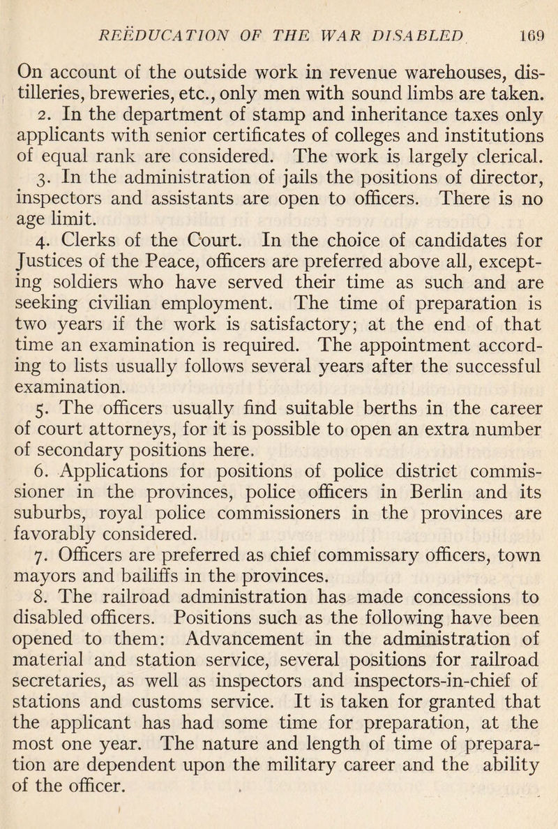 On account of the outside work in revenue warehouses, dis¬ tilleries, breweries, etc., only men with sound limbs are taken. 2. In the department of stamp and inheritance taxes only applicants with senior certificates of colleges and institutions of equal rank are considered. The work is largely clerical. 3. In the administration of jails the positions of director, inspectors and assistants are open to officers. There is no age limit. 4. Clerks of the Court. In the choice of candidates for Justices of the Peace, officers are preferred above all, except¬ ing soldiers who have served their time as such and are seeking civilian employment. The time of preparation is two years if the work is satisfactory; at the end of that time an examination is required. The appointment accord¬ ing to lists usually follows several years after the successful examination. 5. The officers usually find suitable berths in the career of court attorneys, for it is possible to open an extra number of secondary positions here, 6. Applications for positions of police district commis¬ sioner in the provinces, police officers in Berlin and its suburbs, royal police commissioners in the provinces are favorably considered. 7. Officers are preferred as chief commissary officers, town mayors and bailiffs in the provinces. 8. The railroad administration has made concessions to disabled officers. Positions such as the following have been opened to them: Advancement in the administration of material and station service, several positions for railroad secretaries, as well as inspectors and inspectors-in-chief of stations and customs service. It is taken for granted that the applicant has had some time for preparation, at the most one year. The nature and length of time of prepara¬ tion are dependent upon the military career and the ability of the officer.