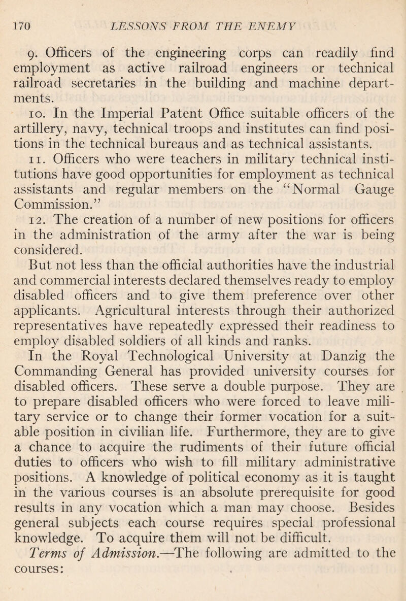 9. Officers of the engineering corps can readily find employment as active railroad engineers or technical railroad secretaries in the building and machine depart¬ ments. 10. In the Imperial Patent Office suitable officers of the artillery, navy, technical troops and institutes can find posi¬ tions in the technical bureaus and as technical assistants. 11. Officers who were teachers in military technical insti¬ tutions have good opportunities for employment as technical assistants and regular members on the “Normal Gauge Commission/’ 12. The creation of a number of new positions for officers in the administration of the army after the war is being considered. But not less than the official authorities have the industrial and commercial interests declared themselves ready to employ disabled officers and to give them preference over other applicants. Agricultural interests through their authorized representatives have repeatedly expressed their readiness to employ disabled soldiers of all kinds and ranks. In the Royal Technological University at Danzig the Commanding General has provided university courses for disabled officers. These serve a double purpose. They are to prepare disabled officers who were forced to leave mili¬ tary service or to change their former vocation for a suit¬ able position in civilian life. Furthermore, they are to give a chance to acquire the rudiments of their future official duties to officers who wish to fill military administrative positions. A knowledge of political economy as it is taught in the various courses is an absolute prerequisite for good results in any vocation which a man may choose. Besides general subjects each course requires special professional knowledge. To acquire them will not be difficult. Terms of Admission.—The following are admitted to the courses: