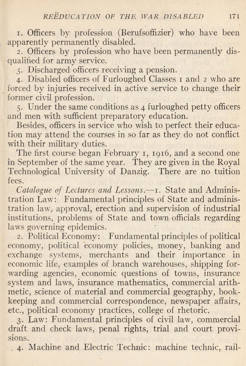 1. Officers by profession (Berufsoffizier) who have been apparently permanently disabled. 2. Officers by profession who have been permanently dis¬ qualified for army service. 3. Discharged officers receiving a pension. 4. Disabled officers of Furloughed Classes 1 and 2 who are forced by injuries received in active service to change their former civil profession. 5. Under the same conditions as 4 furloughed petty officers and men with sufficient preparatory education. Besides, officers in service who wish to perfect their educa¬ tion may attend the courses in so far as they do not conflict with their military duties. The first course began February 1, 1916, and a second one in September of the same year. They are given in the Royal Technological University of Danzig. There are no tuition fees. Catalogue of Lectures and Lessons.—1. State and Adminis¬ tration Law: Fundamental principles of State and adminis¬ tration law, approval, erection and supervision of industrial institutions, problems of State and town officials regarding laws governing epidemics. 2. Political Economy: Fundamental principles of political economy, political economy policies, money, banking and exchange systems, merchants and their importance in economic life, examples of branch warehouses, shipping for¬ warding agencies, economic questions of towns, insurance system and laws, insurance mathematics, commercial arith¬ metic, science of material and commercial geography, book¬ keeping and commercial correspondence, newspaper affairs, etc., political economy practices, college of rhetoric. 3. Law: Fundamental principles of civil law, commercial draft and check laws, penal rights, trial and court provi¬ sions. 4. Machine and Electric Technic: machine technic, rail-