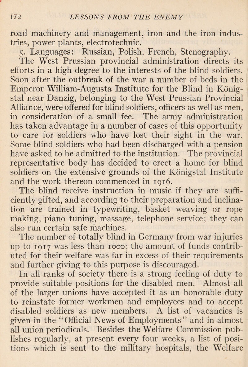 road machinery and management, iron and the iron indus¬ tries, power plants, electro technic. 5. Languages: Russian, Polish, French, Stenography. The West Prussian provincial administration directs its efforts in a high degree to the interests of the blind soldiers. Soon after the outbreak of the war a number of beds in the Emperor William-Augusta Institute for the Blind in Konig- stal near Danzig, belonging to the West Prussian Provincial Alliance, were offered for blind soldiers, officers as well as men, in consideration of a small fee. The army administration has taken advantage in a number of cases of this opportunity to care for soldiers who have lost their sight in the war. Some blind soldiers who had been discharged with a pension have asked to be admitted to the institution. The provincial representative body has decided to erect a home for blind soldiers on the extensive grounds of the Konigstal Institute and the work thereon commenced in 1916. The blind receive instruction in music if they are suffi¬ ciently gifted, and according to their preparation and inclina¬ tion are trained in typewriting, basket weaving or rope making, piano tuning, massage, telephone service; they can also run certain safe machines. The number of totally blind in Germany from war injuries up to 1917 was less than 1000; the amount of funds contrib¬ uted for their welfare was far in excess of their requirements and further giving to this purpose is discouraged. In all ranks of society there is a strong feeling of duty to provide suitable positions for the disabled men. Almost all of the larger unions have accepted it as an honorable duty to reinstate former workmen and employees and to accept disabled soldiers as new members. A list of vacancies is given in the “Official News of Employments” and in almost all union periodicals. Besides the Welfare Commission pub¬ lishes regularly, at present every four weeks, a list of posi¬ tions which is sent to the military hospitals, the Welfare