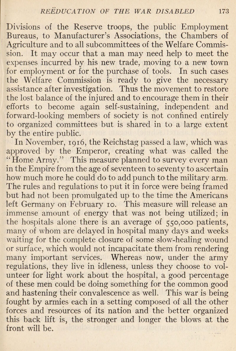 Divisions of the Reserve troops, the public Employment Bureaus, to Manufacturer’s Associations, the Chambers of Agriculture and to all subcommittees of the Welfare Commis¬ sion. It may occur that a man may need help to meet the expenses incurred by his new trade, moving to a new town for employment or for the purchase of tools. In such cases the Welfare Commission is ready to give the necessary assistance after investigation. Thus the movement to restore the lost balance of the injured and to encourage them in their efforts to become again self-sustaining, independent and forward-looking members of society is not confined entirely to organized committees but is shared in to a large extent by the entire public. In November, 1916, the Reichstag passed a law, which was approved by the Emperor, creating what was called the “Home Army.” This measure planned to survey every man in the Empire from the age of seventeen to seventy to ascertain how much more he could do to add punch to the military arm. The rules and regulations to put it in force were being framed but had not been promulgated up to the time the Americans left Germany on February 10. This measure will release an immense amount of energy that was not being utilized; in the hospitals alone there is an average of 550,000 patients, many of whom are delayed in hospital many days and weeks waiting for the complete closure of some slow-healing wound or surface, which would not incapacitate them from rendering many important services. Whereas now, under the army regulations, they live in idleness, unless they choose to vol¬ unteer for light work about the hospital, a good percentage of these men could be doing something for the common good and hastening their convalescence as well. This war is being fought by armies each in a setting composed of all the other forces and resources of its nation and the better organized this back lift is, the stronger and longer the blows at the front will be.