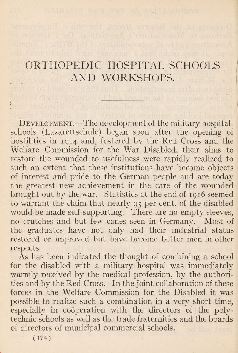 ORTHOPEDIC HOSPITAL-SCHOOLS AND WORKSHOPS. Development.-—-The development of the military hospital- schools (Lazarettschule) began soon after the opening of hostilities in 1914 and, fostered by the Red Cross and the Welfare Commission for the War Disabled, their aims to restore the wounded to usefulness were rapidly realized to such an extent that these institutions have become objects of interest and pride to the German people and are today the greatest new achievement in the care of the wounded brought out by the war. Statistics at the end of 1916 seemed to warrant the claim that nearly 95 per cent, of the disabled would be made self-supporting. There are no empty sleeves, no crutches and but few canes seen in Germany. Most of the graduates have not only had their industrial status restored or improved but have become better men in other respects. As has been indicated the thought of combining a school for the disabled with a military hospital was immediately warmly received by the medical profession, by the authori¬ ties and by the Red Cross. In the joint collaboration of these forces in the Welfare Commission for the Disabled it was possible to realize such a combination in a very short time, especially in cooperation with the directors of the poly¬ technic schools as well as the trade fraternities and the boards of directors of municipal commercial schools.