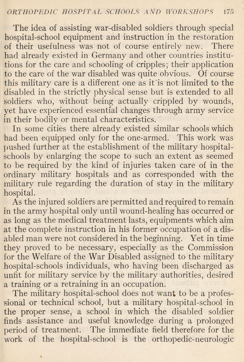 The idea of assisting war-disabled soldiers through special hospital-school equipment and instruction in the restoration of their usefulness was not of course entirely new. There had already existed in Germany and other countries institu¬ tions for the care and schooling of cripples; their application to the care of the war disabled was quite obvious. Of course this military care is a different one as it'is not limited to the disabled in the strictly physical sense but is extended to all soldiers who, without being actually crippled by wounds, yet have experienced essential changes through army service in their bodily or mental characteristics. In some cities there already existed similar schools which had been equipped only for the one-armed. This work was pushed further at the establishment of the military hospital- schools by enlarging the scope to such an extent as seemed to be required by the kind of injuries taken care of in the ordinary military hospitals and as corresponded with the military rule regarding the duration of stay in the military hospital. As the injured soldiers are permitted and required to remain in the army hospital only until wound-healing has occurred or as long as the medical treatment lasts, equipments which aim at the complete instruction in his former occupation of a dis¬ abled man were not considered in the beginning. Yet in time they proved to be necessary, especially as the Commission for the Welfare of the War Disabled assigned to the military hospital-schools individuals, who having been discharged as unfit for military service by the military authorities, desired a training or a retraining in an occupation. The military hospital-school does not want to be a profes¬ sional or technical school, but a military hospital-school in the proper sense, a school in which the disabled soldier finds assistance and useful knowledge during a prolonged period of treatment. The immediate field therefore for the work of the hospital-school is the orthopedic-neurologic