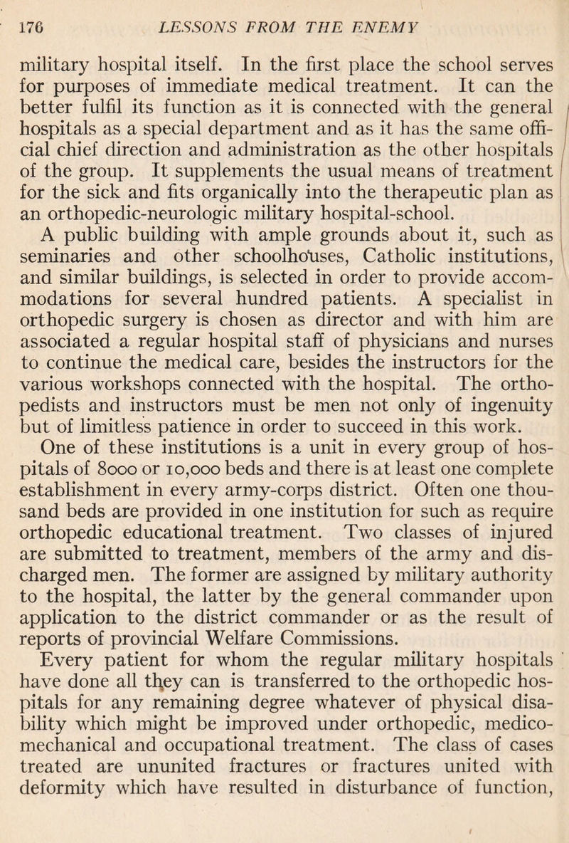 military hospital itself. In the first place the school serves for purposes of immediate medical treatment. It can the better fulfil its function as it is connected with the general hospitals as a special department and as it has the same offi¬ cial chief direction and administration as the other hospitals of the group. It supplements the usual means of treatment for the sick and fits organically into the therapeutic plan as an orthopedic-neurologic military hospital-school. A public building with ample grounds about it, such as seminaries and other schoolholises, Catholic institutions, and similar buildings, is selected in order to provide accom¬ modations for several hundred patients. A specialist in orthopedic surgery is chosen as director and with him are associated a regular hospital staff of physicians and nurses to continue the medical care, besides the instructors for the various workshops connected with the hospital. The ortho¬ pedists and instructors must be men not only of ingenuity but of limitless patience in order to succeed in this work. One of these institutions is a unit in every group of hos¬ pitals of 8000 or 10,000 beds and there is at least one complete establishment in every army-corps district. Often one thou¬ sand beds are provided in one institution for such as require orthopedic educational treatment. Two classes of injured are submitted to treatment, members of the army and dis¬ charged men. The former are assigned by military authority to the hospital, the latter by the general commander upon application to the district commander or as the result of reports of provincial Welfare Commissions. Every patient for whom the regular military hospitals have done all tl\ey can is transferred to the orthopedic hos¬ pitals for any remaining degree whatever of physical disa¬ bility which might be improved under orthopedic, medico- mechanical and occupational treatment. The class of cases treated are ununited fractures or fractures united with deformity which have resulted in disturbance of function,