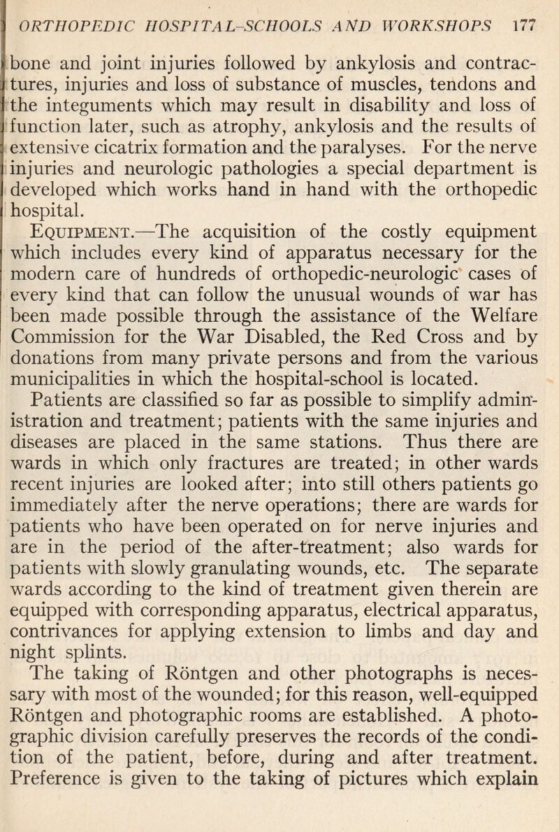 bone and joint injuries followed by ankylosis and contrac¬ tures, injuries and loss of substance of muscles, tendons and the integuments which may result in disability and loss of function later, such as atrophy, ankylosis and the results of extensive cicatrix formation and the paralyses. For the nerve injuries and neurologic pathologies a special department is developed which works hand in hand with the orthopedic hospital. Equipment.—The acquisition of the costly equipment which includes every kind of apparatus necessary for the modern care of hundreds of orthopedic-neurologic cases of every kind that can follow the unusual wounds of war has been made possible through the assistance of the Welfare Commission for the War Disabled, the Red Cross and by donations from many private persons and from the various municipalities in which the hospital-school is located. Patients are classified so far as possible to simplify admin¬ istration and treatment; patients with the same injuries and diseases are placed in the same stations. Thus there are wards in which only fractures are treated; in other wards recent injuries are looked after; into still others patients go immediately after the nerve operations; there are wards for patients who have been operated on for nerve injuries and are in the period of the after-treatment; also wards for patients with slowly granulating wounds, etc. The separate wards according to the kind of treatment given therein are equipped with corresponding apparatus, electrical apparatus, contrivances for applying extension to limbs and day and night splints. The taking of Rontgen and other photographs is neces¬ sary with most of the wounded; for this reason, well-equipped Rontgen and photographic rooms are established. A photo¬ graphic division carefully preserves the records of the condi¬ tion of the patient, before, during and after treatment. Preference is given to the taking of pictures which explain