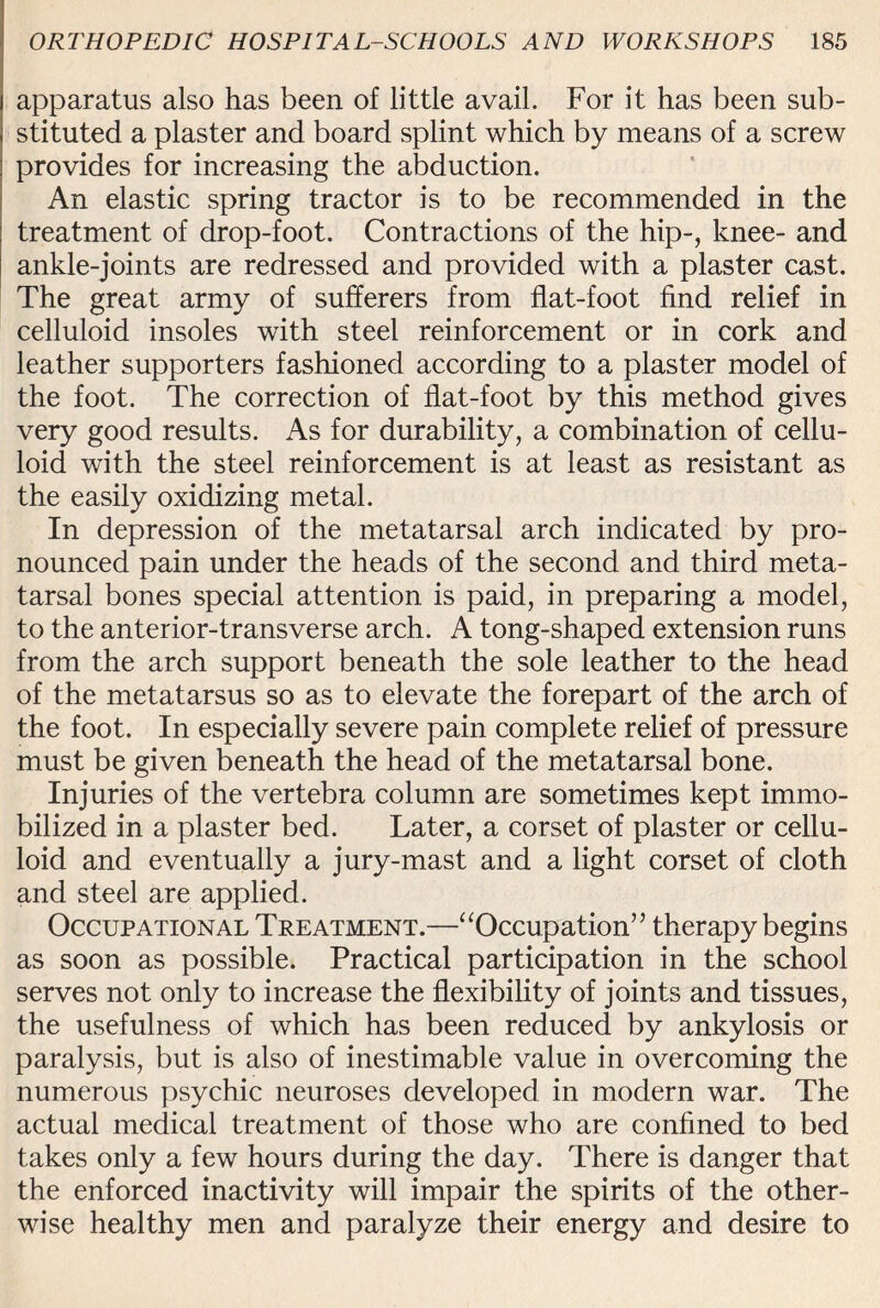 apparatus also has been of little avail. For it has been sub¬ stituted a plaster and board splint which by means of a screw provides for increasing the abduction. An elastic spring tractor is to be recommended in the treatment of drop-foot. Contractions of the hip-, knee- and ankle-joints are redressed and provided with a plaster cast. The great army of sufferers from flat-foot find relief in celluloid insoles with steel reinforcement or in cork and leather supporters fashioned according to a plaster model of the foot. The correction of flat-foot by this method gives very good results. As for durability, a combination of cellu¬ loid with the steel reinforcement is at least as resistant as the easily oxidizing metal. In depression of the metatarsal arch indicated by pro¬ nounced pain under the heads of the second and third meta¬ tarsal bones special attention is paid, in preparing a model, to the anterior-transverse arch. A tong-shaped extension runs from the arch support beneath the sole leather to the head of the metatarsus so as to elevate the forepart of the arch of the foot. In especially severe pain complete relief of pressure must be given beneath the head of the metatarsal bone. Injuries of the vertebra column are sometimes kept immo¬ bilized in a plaster bed. Later, a corset of plaster or cellu¬ loid and eventually a jury-mast and a light corset of cloth and steel are applied. Occupational Treatment.—“Occupation” therapy begins as soon as possible. Practical participation in the school serves not only to increase the flexibility of joints and tissues, the usefulness of which has been reduced by ankylosis or paralysis, but is also of inestimable value in overcoming the numerous psychic neuroses developed in modern war. The actual medical treatment of those who are confined to bed takes only a few hours during the day. There is danger that the enforced inactivity will impair the spirits of the other¬ wise healthy men and paralyze their energy and desire to