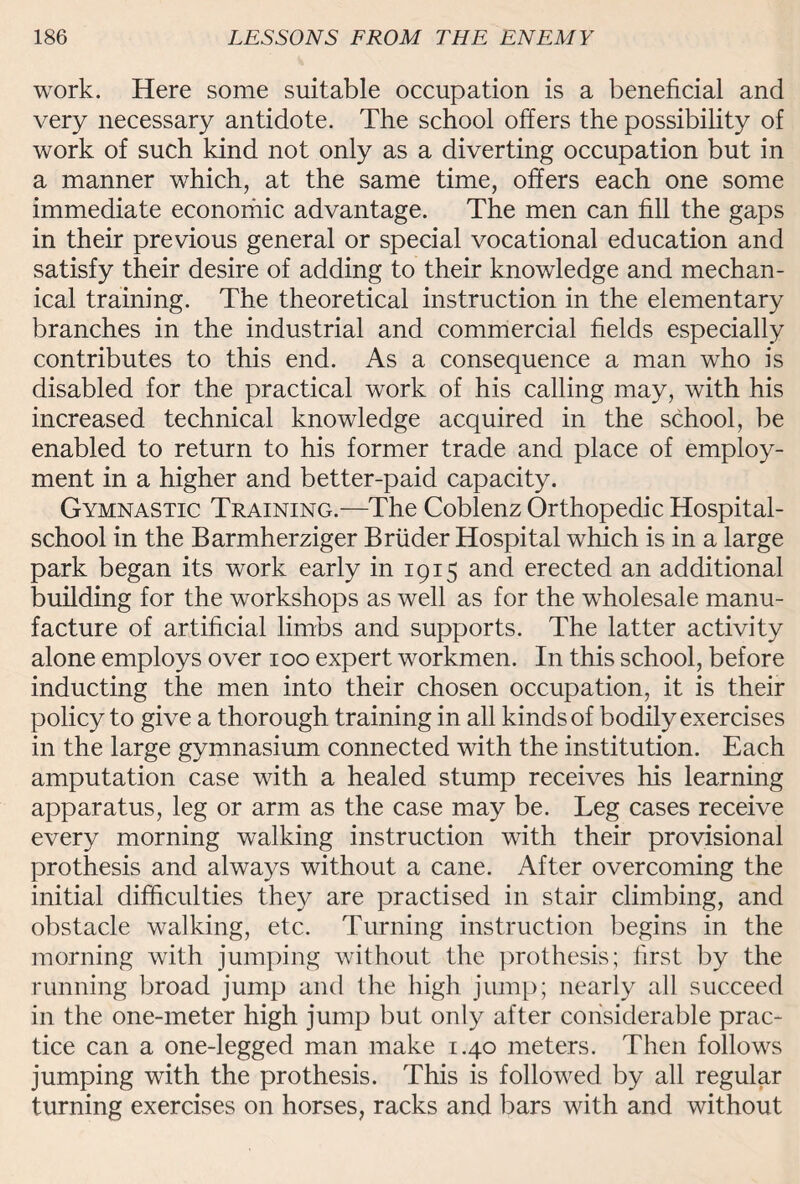 work. Here some suitable occupation is a beneficial and very necessary antidote. The school offers the possibility of work of such kind not only as a diverting occupation but in a manner which, at the same time, offers each one some immediate economic advantage. The men can fill the gaps in their previous general or special vocational education and satisfy their desire of adding to their knowledge and mechan¬ ical training. The theoretical instruction in the elementary branches in the industrial and commercial fields especially contributes to this end. As a consequence a man who is disabled for the practical work of his calling may, with his increased technical knowledge acquired in the school, be enabled to return to his former trade and place of employ¬ ment in a higher and better-paid capacity. Gymnastic Training.—The Coblenz Orthopedic Hospital- school in the Barmherziger Bruder Hospital which is in a large park began its work early in 1915 and erected an additional building for the workshops as well as for the wholesale manu¬ facture of artificial limbs and supports. The latter activity alone employs over 100 expert workmen. In this school, before inducting the men into their chosen occupation, it is their policy to give a thorough training in all kinds of bodily exercises in the large gymnasium connected with the institution. Each amputation case with a healed stump receives his learning apparatus, leg or arm as the case may be. Leg cases receive every morning walking instruction with their provisional pro thesis and always without a cane. After overcoming the initial difficulties they are practised in stair climbing, and obstacle walking, etc. Turning instruction begins in the morning with jumping without the prothesis; first by the running broad jump and the high jump; nearly all succeed in the one-meter high jump but only after considerable prac¬ tice can a one-legged man make 1.40 meters. Then follows jumping with the prothesis. This is followed by all regular turning exercises on horses, racks and bars with and without