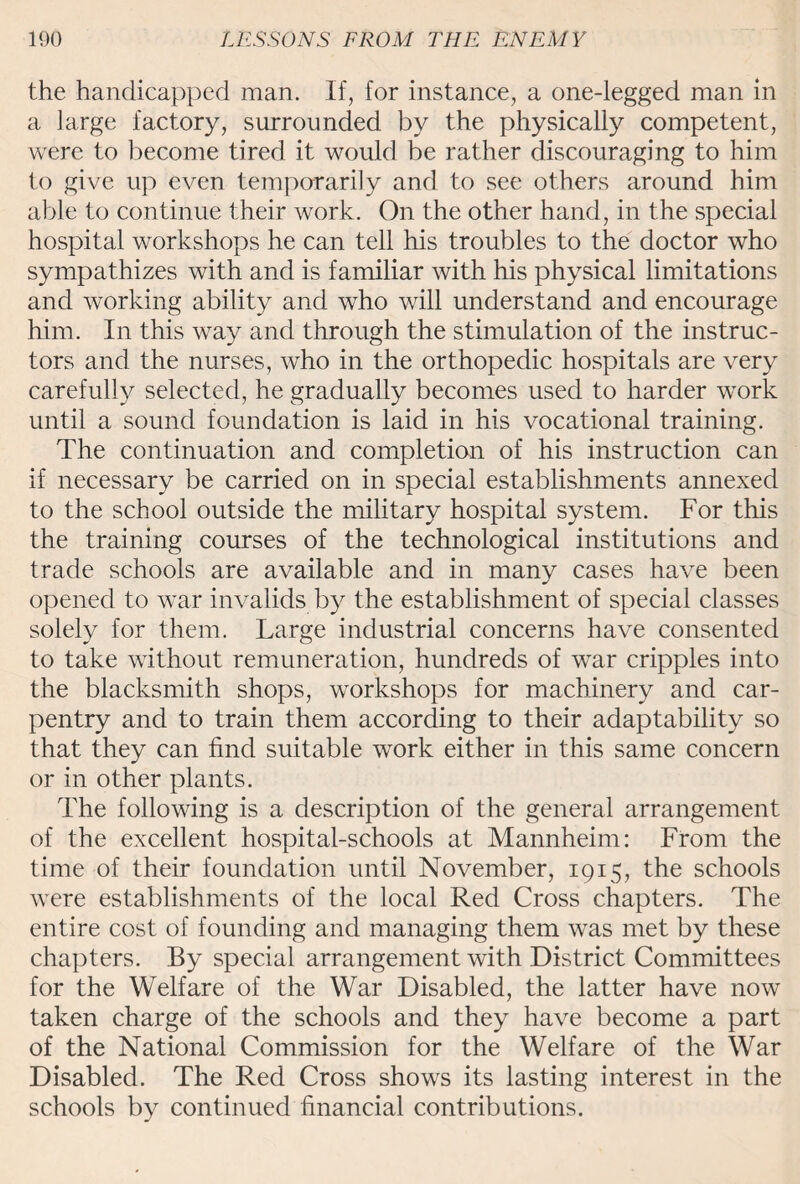 the handicapped man. If, for instance, a one-legged man in a large factory, surrounded by the physically competent, were to become tired it would be rather discouraging to him to give up even temporarily and to see others around him able to continue their work. On the other hand, in the special hospital workshops he can tell his troubles to the doctor who sympathizes with and is familiar with his physical limitations and working ability and who will understand and encourage him. In this way and through the stimulation of the instruc¬ tors and the nurses, who in the orthopedic hospitals are very carefully selected, he gradually becomes used to harder work until a sound foundation is laid in his vocational training. The continuation and completion of his instruction can if necessary be carried on in special establishments annexed to the school outside the military hospital system. For this the training courses of the technological institutions and trade schools are available and in many cases have been opened to war invalids by the establishment of special classes solely for them. Large industrial concerns have consented to take without remuneration, hundreds of war cripples into the blacksmith shops, workshops for machinery and car¬ pentry and to train them according to their adaptability so that they can find suitable work either in this same concern or in other plants. The following is a description of the general arrangement of the excellent hospital-schools at Mannheim: From the time of their foundation until November, 1915, the schools were establishments of the local Red Cross chapters. The entire cost of founding and managing them was met by these chapters. By special arrangement with District Committees for the Welfare of the War Disabled, the latter have now taken charge of the schools and they have become a part of the National Commission for the Welfare of the War Disabled. The Red Cross shows its lasting interest in the schools by continued financial contributions.