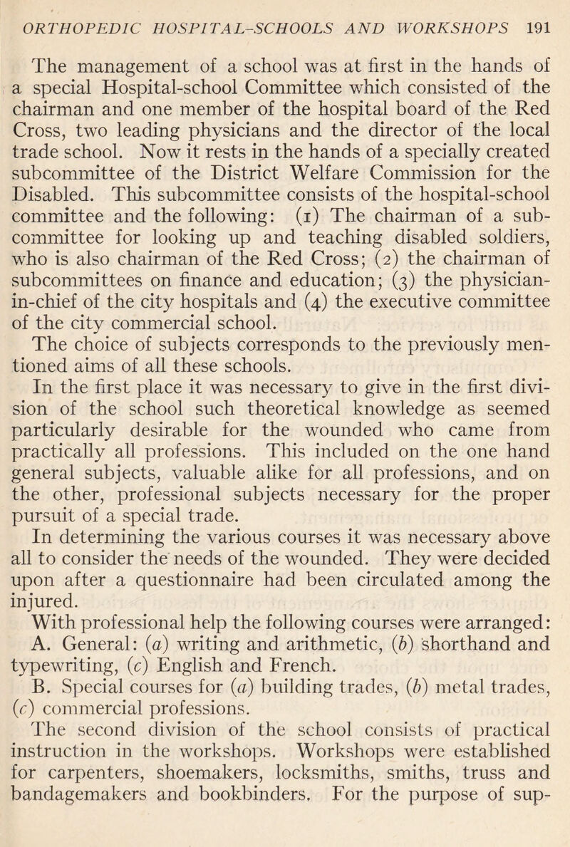 The management of a school was at first in the hands of a special Hospital-school Committee which consisted of the chairman and one member of the hospital board of the Red Cross, two leading physicians and the director of the local trade school. Now it rests in the hands of a specially created subcommittee of the District Welfare Commission for the Disabled. This subcommittee consists of the hospital-school committee and the following: (i) The chairman of a sub¬ committee for looking up and teaching disabled soldiers, who is also chairman of the Red Cross; (2) the chairman of subcommittees on finance and education; (3) the physician- in-chief of the city hospitals and (4) the executive committee of the city commercial school. The choice of subjects corresponds to the previously men¬ tioned aims of all these schools. In the first place it was necessary to give in the first divi¬ sion of the school such theoretical knowledge as seemed particularly desirable for the wounded who came from practically all professions. This included on the one hand general subjects, valuable alike for all professions, and on the other, professional subjects necessary for the proper pursuit of a special trade. In determining the various courses it was necessary above all to consider the needs of the wounded. They were decided upon after a questionnaire had been circulated among the injured. With professional help the following courses were arranged: A. General: (a) writing and arithmetic, (b) shorthand and typewriting, (c) English and French. B. Special courses for (a) building trades, (b) metal trades, (c) commercial professions. The second division of the school consists of practical instruction in the workshops. Workshops were established for carpenters, shoemakers, locksmiths, smiths, truss and bandagemakers and bookbinders. For the purpose of sup-