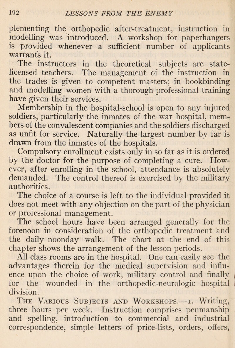 plementing the orthopedic after-treatment, instruction in modelling was introduced. A workshop for paperhangers is provided whenever a sufficient number of applicants warrants it. The instructors in the theoretical subjects are state- licensed teachers. The management of the instruction in the trades is given to competent masters; in bookbinding and modelling women with a thorough professional training have given their services. Membership in the hospital-school is open to any injured soldiers, particularly the inmates of the war hospital, mem¬ bers of the convalescent companies and the soldiers discharged as unfit for service. Naturally the largest number by far is drawn from the inmates of the hospitals. Compulsory enrollment exists only in so far as it is ordered by the doctor for the purpose of completing a cure. How¬ ever, after enrolling in the school, attendance is absolutely demanded. The control thereof is exercised by the military authorities. The choice of a course is left to the individual provided it does not meet with any objection on the part of the physician or professional management. The school hours have been arranged generally for the forenoon in consideration of the orthopedic treatment and the daily noonday walk. The chart at the end of this chapter shows the arrangement of the lesson periods. All class rooms are in the hospital. One can easily see the advantages therein for the medical supervision and influ¬ ence upon the choice of work, military control and finally for the wounded in the orthopedic-neurologic hospital division. The Various Subjects and Workshops.—i. Writing, three hours per week. Instruction comprises penmanship and spelling, introduction to commercial and industrial correspondence, simple letters of price-lists, orders, offers,