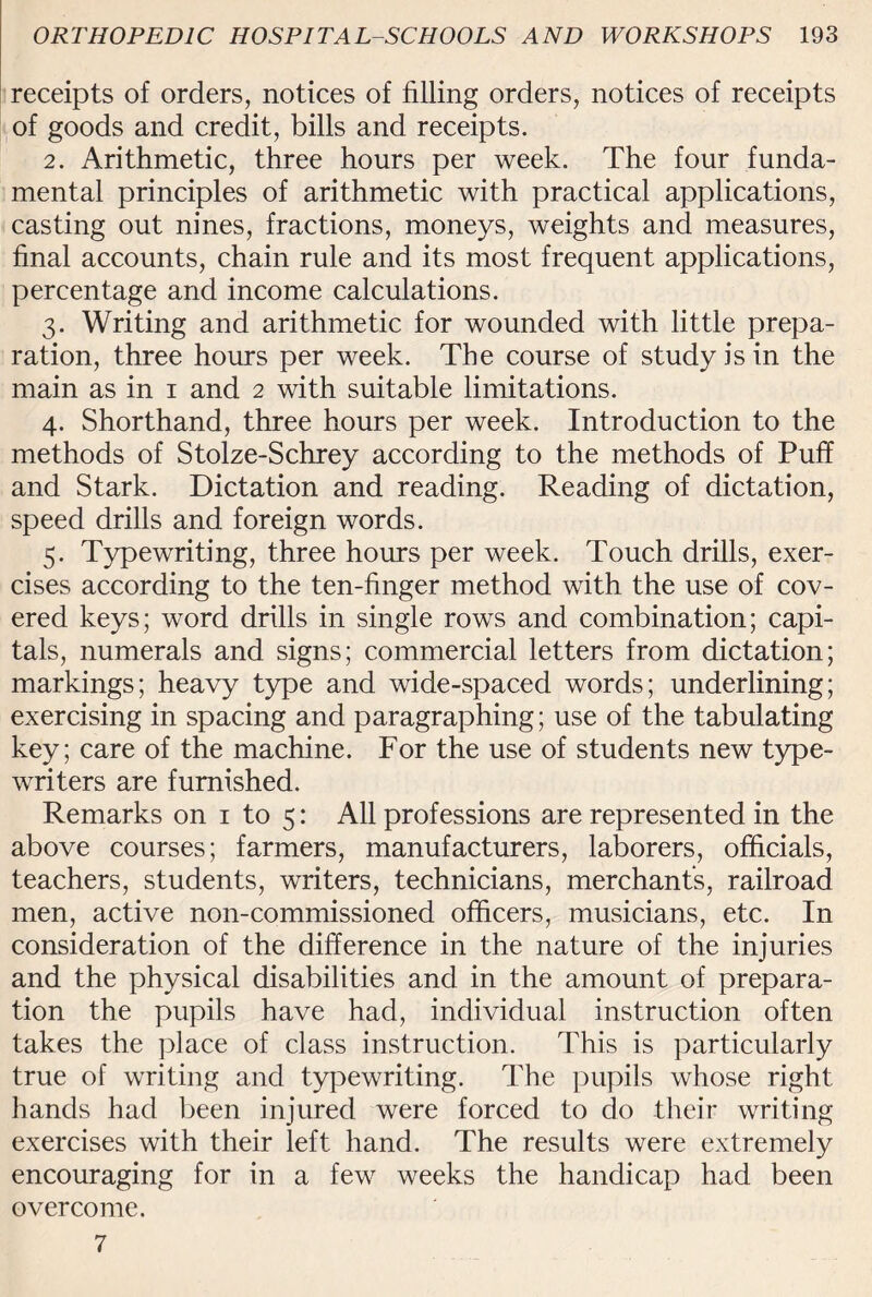 receipts of orders, notices of filling orders, notices of receipts of goods and credit, bills and receipts. 2. Arithmetic, three hours per week. The four funda¬ mental principles of arithmetic with practical applications, casting out nines, fractions, moneys, weights and measures, final accounts, chain rule and its most frequent applications, percentage and income calculations. 3. Writing and arithmetic for wounded with little prepa¬ ration, three hours per week. The course of study is in the main as in 1 and 2 with suitable limitations. 4. Shorthand, three hours per week. Introduction to the methods of Stolze-Schrey according to the methods of Puff and Stark. Dictation and reading. Reading of dictation, speed drills and foreign words. 5. Typewriting, three hours per week. Touch drills, exer¬ cises according to the ten-finger method with the use of cov¬ ered keys; word drills in single rows and combination; capi¬ tals, numerals and signs; commercial letters from dictation; markings; heavy type and wide-spaced words; underlining; exercising in spacing and paragraphing; use of the tabulating key; care of the machine. For the use of students new type¬ writers are furnished. Remarks on 1 to 5: All professions are represented in the above courses; farmers, manufacturers, laborers, officials, teachers, students, writers, technicians, merchant’s, railroad men, active non-commissioned officers, musicians, etc. In consideration of the difference in the nature of the injuries and the physical disabilities and in the amount of prepara¬ tion the pupils have had, individual instruction often takes the place of class instruction. This is particularly true of writing and typewriting. The pupils whose right hands had been injured were forced to do their writing exercises with their left hand. The results were extremely encouraging for in a few weeks the handicap had been overcome. 7