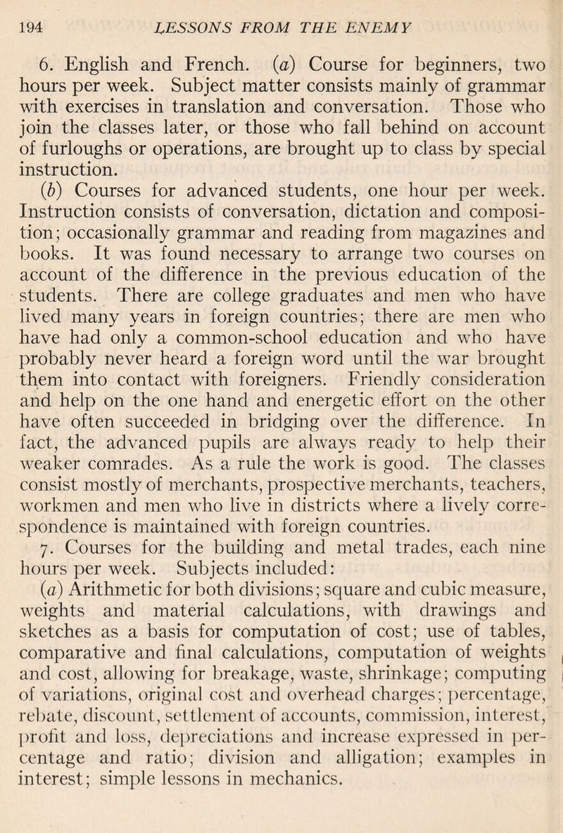 6. English and French, (a) Course for beginners, two hours per week. Subject matter consists mainly of grammar with exercises in translation and conversation. Those who join the classes later, or those who fall behind on account of furloughs or operations, are brought up to class by special instruction. (b) Courses for advanced students, one hour per week. Instruction consists of conversation, dictation and composi¬ tion; occasionally grammar and reading from magazines and books. It was found necessary to arrange two courses on account of the difference in the previous education of the students. There are college graduates and men who have lived many years in foreign countries; there are men who have had only a common-school education and who have probably never heard a foreign word until the war brought them into contact with foreigners. Friendly consideration and help on the one hand and energetic effort on the other have often succeeded in bridging over the difference. In fact, the advanced pupils are always ready to help their weaker comrades. As a rule the work is good. The classes consist mostly of merchants, prospective merchants, teachers, workmen and men who live in districts where a lively corre¬ spondence is maintained with foreign countries. 7. Courses for the building and metal trades, each nine hours per week. Subjects included: (a) Arithmetic for both divisions; square and cubic measure, weights and material calculations, with drawings and sketches as a basis for computation of cost; use of tables, comparative and final calculations, computation of weights and cost, allowing for breakage, waste, shrinkage; computing of variations, original cost and overhead charges; percentage, rebate, discount, settlement of accounts, commission, interest, profit and loss, depreciations and increase expressed in per¬ centage and ratio; division and alligation; examples in interest; simple lessons in mechanics.