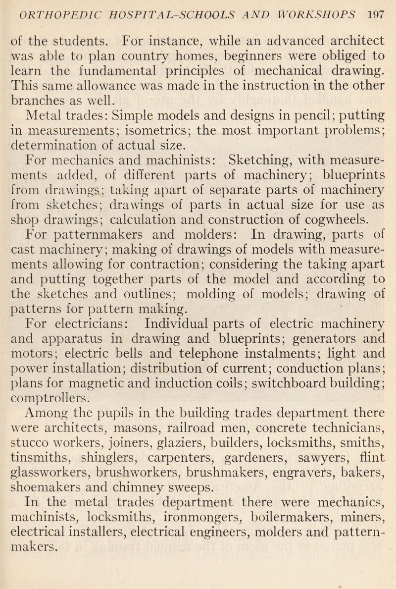 of the students. For instance, while an advanced architect was able to plan country homes, beginners were obliged to learn the fundamental principles of mechanical drawing. This same allowance was made in the instruction in the other branches as well. Metal trades: Simple models and designs in pencil; putting in measurements; isometrics; the most important problems; determination of actual size. For mechanics and machinists: Sketching, with measure¬ ments added, of different parts of machinery; blueprints from drawings; taking apart of separate parts of machinery from sketches; drawings of parts in actual size for use as shop drawings; calculation and construction of cogwheels. For patternmakers and molders: In drawing, parts of cast machinery; making of drawings of models with measure¬ ments allowing for contraction; considering the taking apart and putting together parts of the model and according to the sketches and outlines; molding of models; drawing of patterns for pattern making. For electricians: Individual parts of electric machinery and apparatus in drawing and blueprints; generators and motors; electric bells and telephone instalments; light and power installation; distribution of current; conduction plans; plans for magnetic and induction coils; switchboard building; comptrollers. Among the pupils in the building trades department there were architects, masons, railroad men, concrete technicians, stucco workers, joiners, glaziers, builders, locksmiths, smiths, tinsmiths, shinglers, carpenters, gardeners, sawyers, flint glassworkers, brushworkers, brushmakers, engravers, bakers, shoemakers and chimney sweeps. In the metal trades department there were mechanics, machinists, locksmiths, ironmongers, boilermakers, miners, electrical installers, electrical engineers, molders and pattern¬ makers.