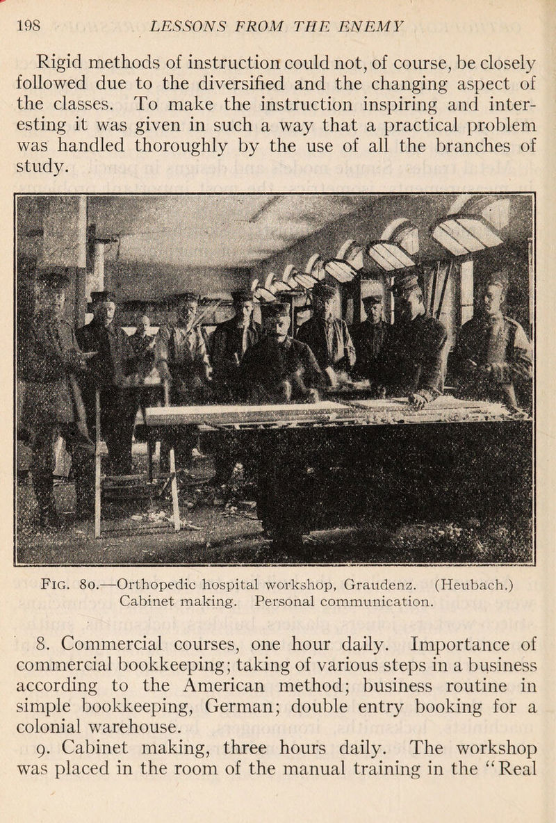 Rigid methods of instruction could not, of course, be closely followed due to the diversified and the changing aspect of the classes. To make the instruction inspiring and inter¬ esting it was given in such a way that a practical problem was handled thoroughly by the use of all the branches of study. Fig. 8o.—Orthopedic hospital workshop, Graudenz. (Heubach.) Cabinet making. Personal communication. 8. Commercial courses, one hour daily. Importance of commercial bookkeeping; taking of various steps in a business according to the American method; business routine in simple bookkeeping, German; double entry booking for a colonial warehouse. 9. Cabinet making, three hours daily. The workshop was placed in the room of the manual training in the “Real