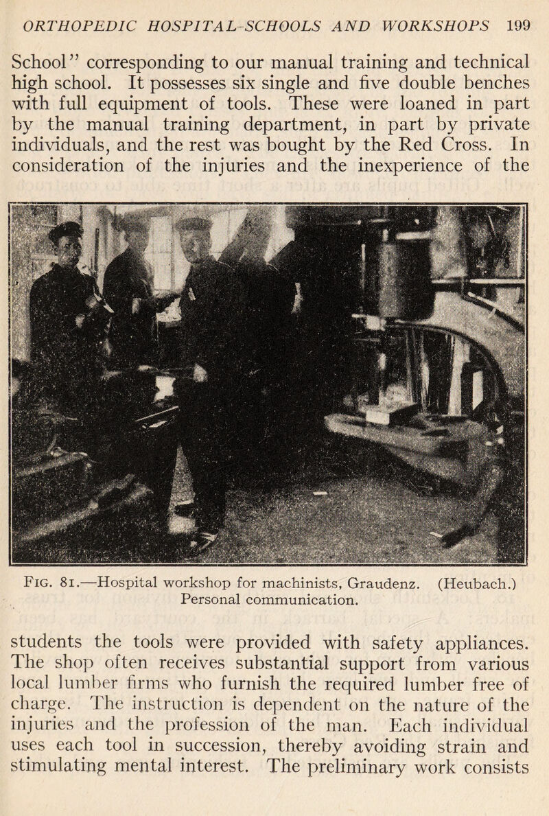 School” corresponding to our manual training and technical high school. It possesses six single and five double benches with full equipment of tools. These were loaned in part by the manual training department, in part by private individuals, and the rest was bought by the Red Cross. In consideration of the injuries and the inexperience of the Fig. 8i.—Hospital workshop for machinists, Graudenz. (Heubach.) Personal communication. students the tools were provided with safety appliances. The shop often receives substantial support from various local lumber firms who furnish the required lumber free of charge. The instruction is dependent on the nature of the injuries and the profession of the man. Each individual uses each tool in succession, thereby avoiding strain and stimulating mental interest. The preliminary work consists