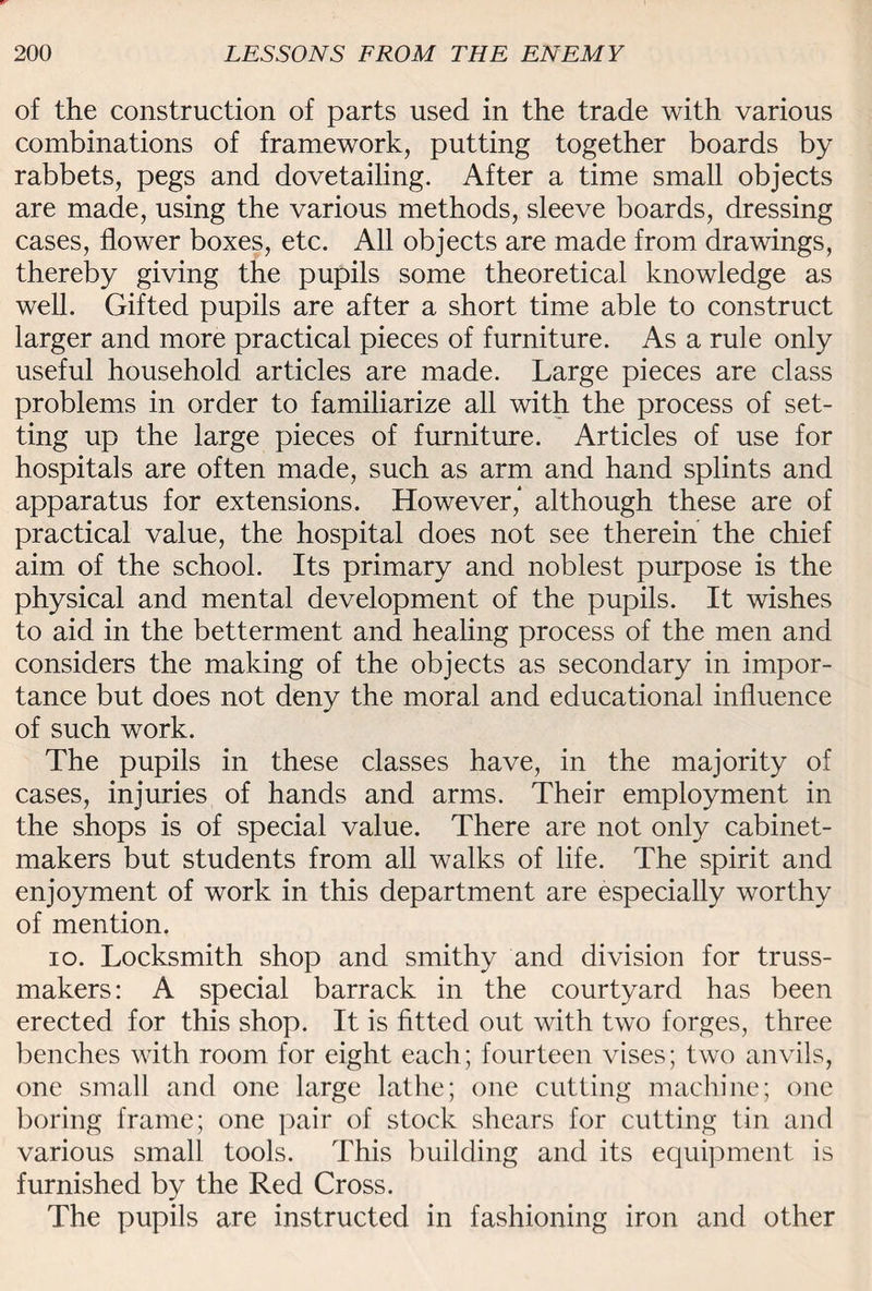 of the construction of parts used in the trade with various combinations of framework, putting together boards by rabbets, pegs and dovetailing. After a time small objects are made, using the various methods, sleeve boards, dressing cases, flower boxes, etc. All objects are made from drawings, thereby giving the pupils some theoretical knowledge as well. Gifted pupils are after a short time able to construct larger and more practical pieces of furniture. As a rule only useful household articles are made. Large pieces are class problems in order to familiarize all with the process of set¬ ting up the large pieces of furniture. Articles of use for hospitals are often made, such as arm and hand splints and apparatus for extensions. However,* although these are of practical value, the hospital does not see therein the chief aim of the school. Its primary and noblest purpose is the physical and mental development of the pupils. It wishes to aid in the betterment and healing process of the men and considers the making of the objects as secondary in impor¬ tance but does not deny the moral and educational influence of such work. The pupils in these classes have, in the majority of cases, injuries of hands and arms. Their employment in the shops is of special value. There are not only cabinet¬ makers but students from all walks of life. The spirit and enjoyment of work in this department are especially worthy of mention. io. Locksmith shop and smithy and division for truss- makers: A special barrack in the courtyard has been erected for this shop. It is fitted out with two forges, three benches with room for eight each; fourteen vises; two anvils, one small and one large lathe; one cutting machine; one boring frame; one pair of stock shears for cutting tin and various small tools. This building and its equipment is furnished by the Red Cross. The pupils are instructed in fashioning iron and other