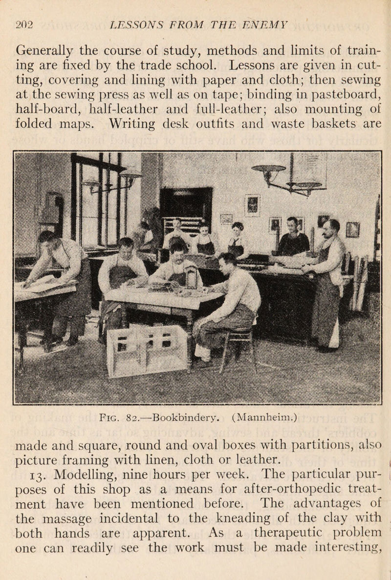 Generally the course of study, methods and limits of train¬ ing are fixed by the trade school. Lessons are given in cut¬ ting, covering and lining with paper and cloth; then sewing at the sewing press as well as on tape; binding in pasteboard, half-board, half-leather and full-leather; also mounting of folded maps. Writing desk outfits and waste baskets are Fig. 82.—Bookbindery. (Mannheim.) made and square, round and oval boxes with partitions, also picture framing with linen, cloth or leather. 13. Modelling, nine hours per week. The particular pur¬ poses of this shop as a means for after-orthopedic treat¬ ment have been mentioned before. The advantages of the massage incidental to the kneading of the clay with both hands are apparent. As a therapeutic problem one can readily see the work must be made interesting,