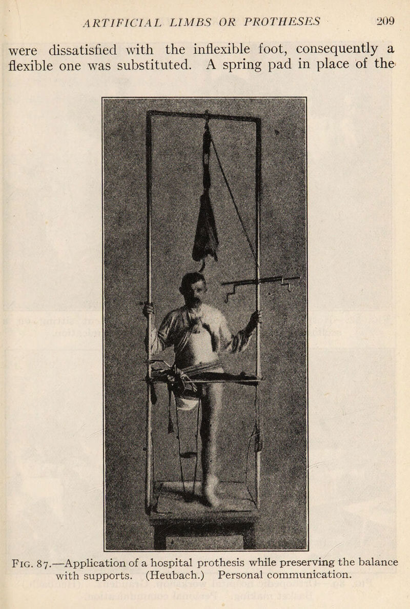 were dissatisfied with the inflexible foot, consequently a flexible one was substituted. A spring pad in place of the Fig. 87.—Application of a hospital prothesis while preserving the balance with supports. (Heubach.) Personal communication.